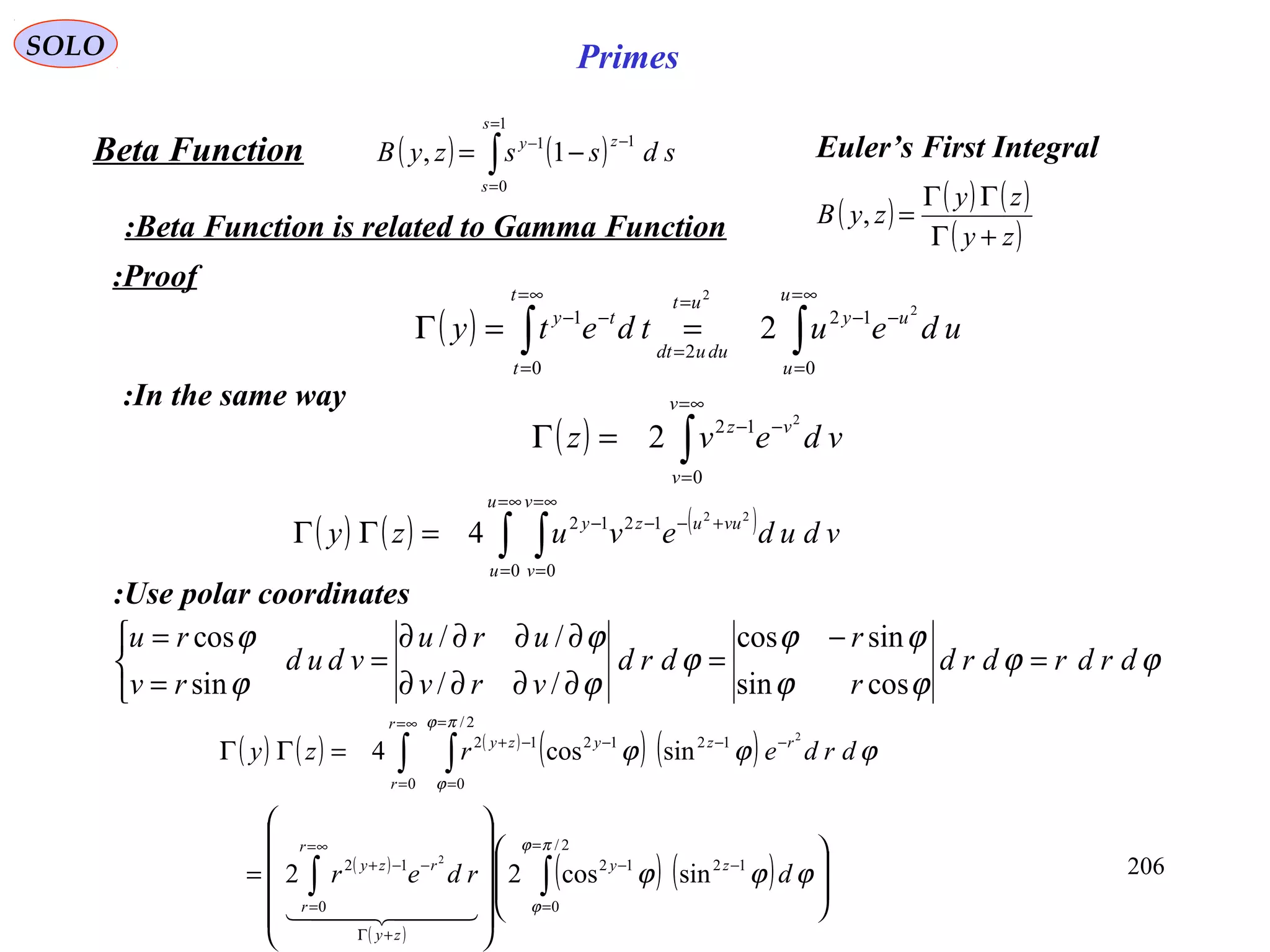 206
SOLO Primes
( ) ( )∫
=
=
−−
−=
1
0
11
1,
s
s
zy
sdsszyBBeta Function
Beta Function is related to Gamma Function:
( ) ∫∫
∞=
=
−−
=
=∞=
=
−−
==Γ
u
u
uy
duudt
utt
t
ty
udeutdety
0
12
2
0
1 2
2
2
( ) ( ) ( )
( )zy
zy
zyB
+Γ
ΓΓ
=,
Proof:
In the same way:
( ) ∫
∞=
=
−−
=Γ
v
v
vz
vdevz
0
12 2
2
( ) ( ) ( )
∫ ∫
∞=
=
∞=
=
+−−−
=ΓΓ
u
u
v
v
vuuzy
vdudevuzy
0 0
1212 22
4
Use polar coordinates:
ϕϕ
ϕϕ
ϕϕ
ϕ
ϕ
ϕ
ϕ
ϕ
drdrdrd
r
r
drd
vrv
uru
vdud
rv
ru
=
−
=
∂∂∂∂
∂∂∂∂
=



=
=
cossin
sincos
//
//
sin
cos
( ) ( ) ( )
( ) ( )
( )
( )
( ) ( ) 



















=
=ΓΓ
∫∫
∫ ∫
=
=
−−
+Γ
∞=
=
−−+
∞=
=
=
=
−−−−+
2/
0
1212
0
12
0
2/
0
121212
sincos22
sincos4
2
2
πϕ
ϕ
πϕ
ϕ
ϕϕϕ
ϕϕϕ
drder
drderzy
zy
zy
r
r
rzy
r
r
rzyzy
  
Euler’s First Integral
 