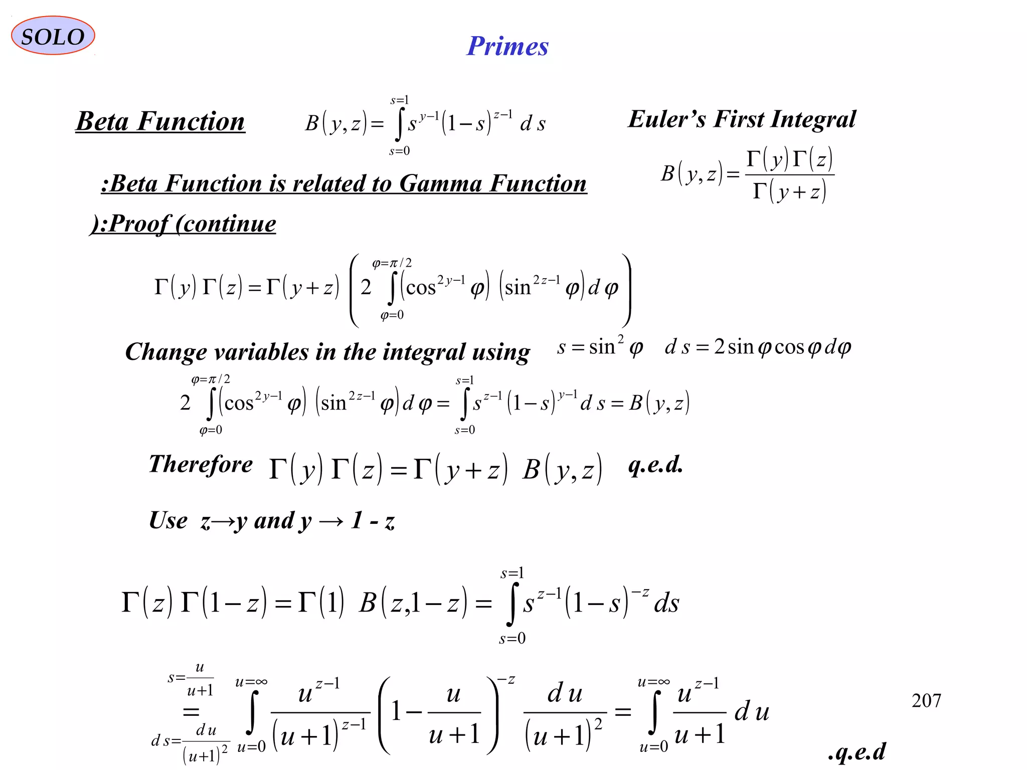 207
SOLO Primes
( ) ( )∫
=
=
−−
−=
1
0
11
1,
s
s
zy
sdsszyBBeta Function Euler’s First Integral
Beta Function is related to Gamma Function: ( ) ( ) ( )
( )zy
zy
zyB
+Γ
ΓΓ
=,
Proof (continue):
( ) ( ) ( ) ( ) ( ) 







+Γ=ΓΓ ∫
=
=
−−
2/
0
1212
sincos2
πϕ
ϕ
ϕϕϕ dzyzy zy
Change variables in the integral using ϕϕϕϕ dsds cossin2sin2
==
( ) ( ) ( ) ( )zyBsdssd
s
s
yzzy
,1sincos2
1
0
11
2/
0
1212
=−= ∫∫
=
=
−−
=
=
−−
πϕ
ϕ
ϕϕϕ
( ) ( ) ( ) ( )zyBzyzy ,+Γ=ΓΓTherefore q.e.d.
Use z→y and y → 1 - z
( ) ( ) ( ) ( ) ( )
( )
( ) ( ) ∫∫
∫
∞=
=
−∞=
=
−
−
−+
=
+
=
=
=
−−
+
=
+






+
−
+
=
−=−Γ=−ΓΓ
u
u
zu
u
z
z
zu
u
s
u
ud
sd
s
s
zz
ud
u
u
u
ud
u
u
u
u
dssszzBzz
0
1
0
21
11
1
1
0
1
111
1
1
11,11
2
q.e.d.
 