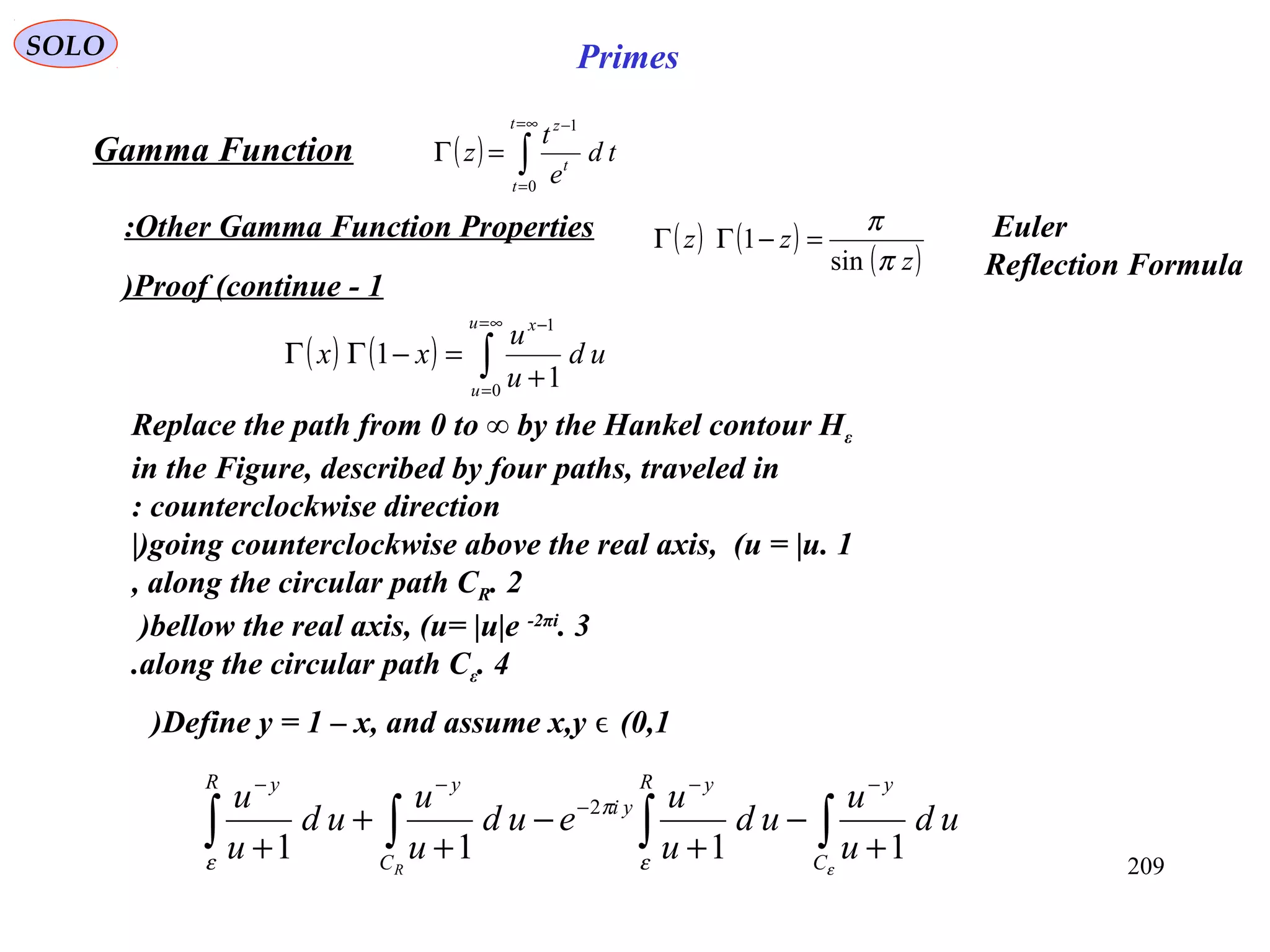 209
SOLO Primes
Proof (continue - 1)
( ) ( ) ∫
∞=
=
−
+
=−ΓΓ
u
u
x
ud
u
u
xx
0
1
1
1
( ) ∫
∞=
=
−
=Γ
t
t
t
z
td
e
t
z
0
1
Gamma Function
Other Gamma Function Properties:
Replace the path from 0 to ∞ by the Hankel contour Hε
in the Figure, described by four paths, traveled in
counterclockwise direction:
1.going counterclockwise above the real axis, (u = |u|)
2.along the circular path CR,
3.bellow the real axis, (u= |u|e -2πi
)
4.along the circular path Cε.
∫∫∫∫ +
−
+
−
+
+
+
−−
−
−−
εε
π
ε C
yR y
yi
C
yR y
ud
u
u
ud
u
u
eud
u
u
ud
u
u
R
1111
2
Define y = 1 – x, and assume x,y (0,1ϵ)
( ) ( )
( )z
zz
π
π
sin
1 =−ΓΓ Euler
Reflection Formula
 