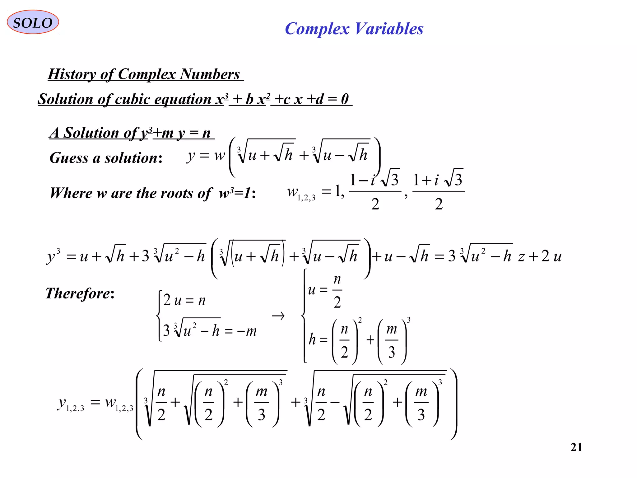 21
SOLO Complex Variables
History of Complex Numbers
Solution of cubic equation x3
+ b x2
+c x +d = 0
A Solution of y3
+m y = n
Guess a solution: 




 −++= 33
huhuwy
( ) uzhuhuhuhuhuhuy 233 3 2333 23
+−=−+




 −++−++=
Therefore:













+





=
=
→




−=−
=
32
3 2
32
2
3
2
mn
h
n
u
mhu
nu
















+





−+





+





+= 3
32
3
32
3,2,13,2,1
322322
mnnmnn
wy
Where w are the roots of w3
=1:
2
31
,
2
31
,13,2,1
ii
w
+−
=
 