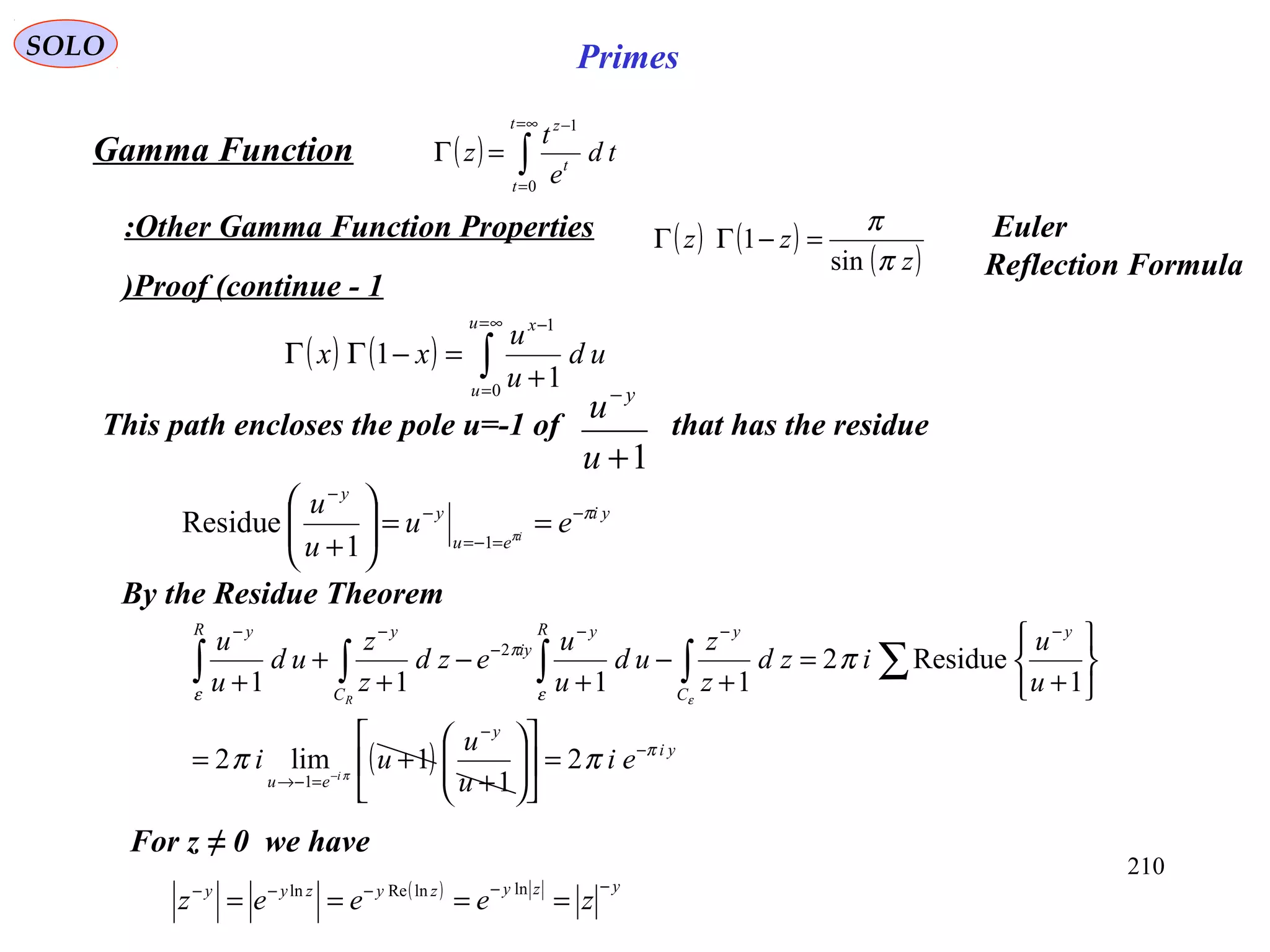 210
SOLO Primes
Proof (continue - 1)
( ) ( ) ∫
∞=
=
−
+
=−ΓΓ
u
u
x
ud
u
u
xx
0
1
1
1
( ) ∫
∞=
=
−
=Γ
t
t
t
z
td
e
t
z
0
1
Gamma Function
Other Gamma Function Properties:
This path encloses the pole u=-1 of that has the residue
1+
−
u
u y
yi
eu
y
y
eu
u
u
i
π
π
−
=−=
−
−
==





+ 11
Residue
By the Residue Theorem
For z ≠ 0 we have
( ) yzyzyzyy
zeeez
−−−−−
====
lnlnReln
( ) ( )
( )z
zz
π
π
sin
1 =−ΓΓ Euler
Reflection Formula
( ) yi
y
eu
y
C
yR y
iy
C
yR y
ei
u
u
ui
u
u
izd
z
z
ud
u
u
ezd
z
z
ud
u
u
i
R
π
ε
π
ε
ππ
π
π
ε
−
−
=−→
−−−
−
−−
=











+
+=






+
=
+
−
+
−
+
+
+
−
∑∫∫∫∫
2
1
1lim2
1
Residue2
1111
1
2
 