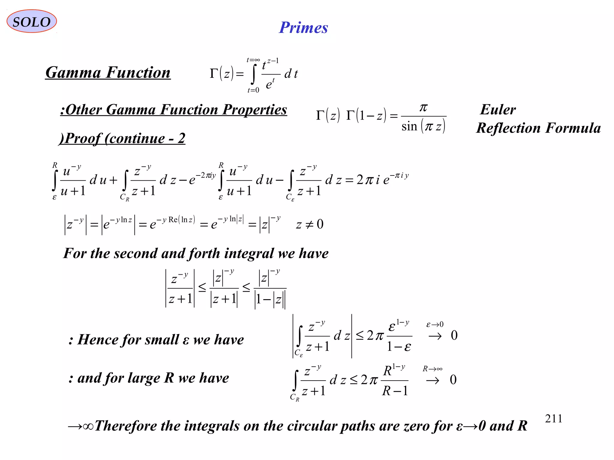 211
SOLO Primes
Proof (continue - 2)
( ) ∫
∞=
=
−
=Γ
t
t
t
z
td
e
t
z
0
1
Gamma Function
Other Gamma Function Properties:
yi
C
yR y
iy
C
yR y
eizd
z
z
ud
u
u
ezd
z
z
ud
u
u
R
π
ε
π
ε
π
ε
−
−−
−
−−
=
+
−
+
−
+
+
+ ∫∫∫∫ 2
1111
2
For the second and forth integral we have
( )
0
lnlnReln
≠====
−−−−−
zzeeez
yzyzyzyy
z
z
z
z
z
z
yyy
−
≤
+
≤
+
−−−
111
Hence for small ε we have:
and for large R we have:
0
1
2
1
01 →−−
→
−
≤
+∫
ε
ε
ε
π
ε
y
C
y
zd
z
z
0
1
2
1
1 ∞→−−
→
−
≤
+∫
Ry
C
y
R
R
zd
z
z
R
π
Therefore the integrals on the circular paths are zero for ε→0 and R→∞
( ) ( )
( )z
zz
π
π
sin
1 =−ΓΓ Euler
Reflection Formula
 