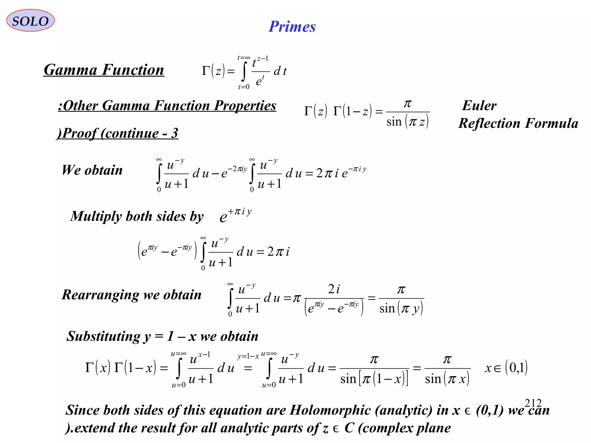 212
SOLO Primes
Proof (continue - 3)
( ) ∫
∞=
=
−
=Γ
t
t
t
z
td
e
t
z
0
1
Gamma Function
Other Gamma Function Properties:
yi
y
iy
y
eiud
u
u
eud
u
u ππ
π −
∞ −
−
∞ −
=
+
−
+ ∫∫ 2
11 0
2
0
We obtain
Multiply both sides by yi
e π+
( ) iud
u
u
ee
y
iyiy
πππ
2
10
=
+
− ∫
∞ −
−
( ) ( )yee
i
ud
u
u
iyiy
y
π
π
π ππ
sin
2
10
=
−
=
+ −
∞ −
∫Rearranging we obtain
Since both sides of this equation are Holomorphic (analytic) in x (0,1) we canϵ
extend the result for all analytic parts of z C (complex planeϵ).
( ) ( )
( )[ ] ( )
( )1,0
sin1sin11
1
0
1
0
1
∈=
−
=
+
=
+
=−ΓΓ ∫∫
∞=
=
−−=∞=
=
−
x
xx
ud
u
u
ud
u
u
xx
u
u
yxyu
u
x
π
π
π
π
Substituting y = 1 – x we obtain
( ) ( )
( )z
zz
π
π
sin
1 =−ΓΓ Euler
Reflection Formula
 