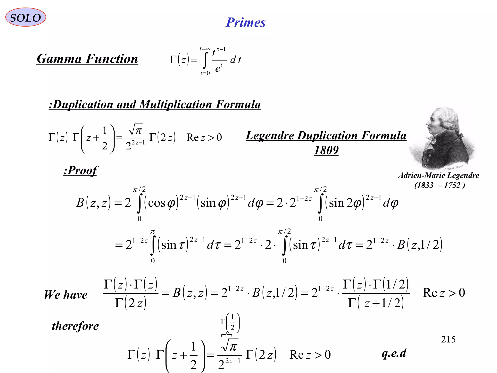 215
SOLO Primes
( ) ∫
∞=
=
−
=Γ
t
t
t
z
td
e
t
z
0
1
Gamma Function
Duplication and Multiplication Formula:
( ) ( ) 0Re2
22
1
12
>Γ=





+ΓΓ −
zzzz z
π Legendre Duplication Formula
1809
Adrien-Marie Legendre
)1752–1833(
Proof:
( ) ( ) ( ) ( )
( ) ( ) ( )2/1,2sin22sin2
2sin22sincos2,
21
2/
0
1221
0
1221
2/
0
1221
2/
0
1212
zBdd
ddzzB
zzzzz
zzzz
⋅=⋅⋅==
⋅==
−−−−−
−−−−
∫∫
∫∫
ππ
ππ
ττττ
ϕϕϕϕϕ
( ) ( )
( )
( ) ( ) ( ) ( )
( )
0Re
2/1
2/1
22/1,2,
2
2121
>
+Γ
Γ⋅Γ
⋅=⋅==
Γ
Γ⋅Γ −−
z
z
z
zBzzB
z
zz zz
We have
therefore
q.e.d( )

( ) 0Re2
22
1
12
2
1
>Γ=





+ΓΓ −






Γ
zzzz z
π
 