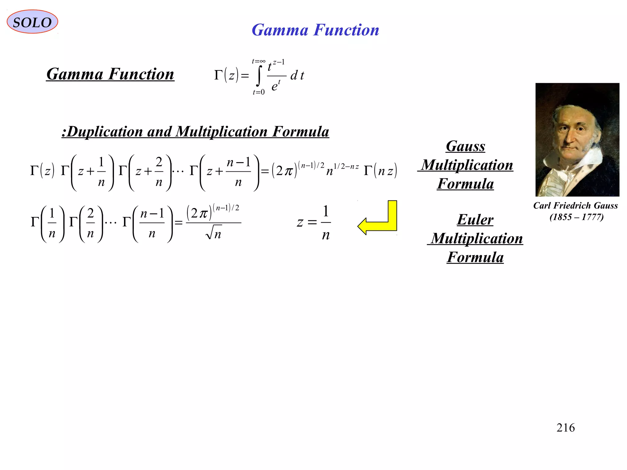 216
SOLO
( ) ∫
∞=
=
−
=Γ
t
t
t
z
td
e
t
z
0
1
Gamma Function
Duplication and Multiplication Formula:
( ) ( )( )
( )znn
n
n
z
n
z
n
zz znn
Γ=




 −
+Γ





+Γ





+ΓΓ −− 2/12/1
2
121
π
Gauss
Multiplication
Formula
n
z
1
=
Carl Friedrich Gauss
)1777–1855(( )( )
nn
n
nn
n 2/1
2121
−
=




 −
Γ





Γ





Γ
π
 Euler
Multiplication
Formula
Gamma Function
 