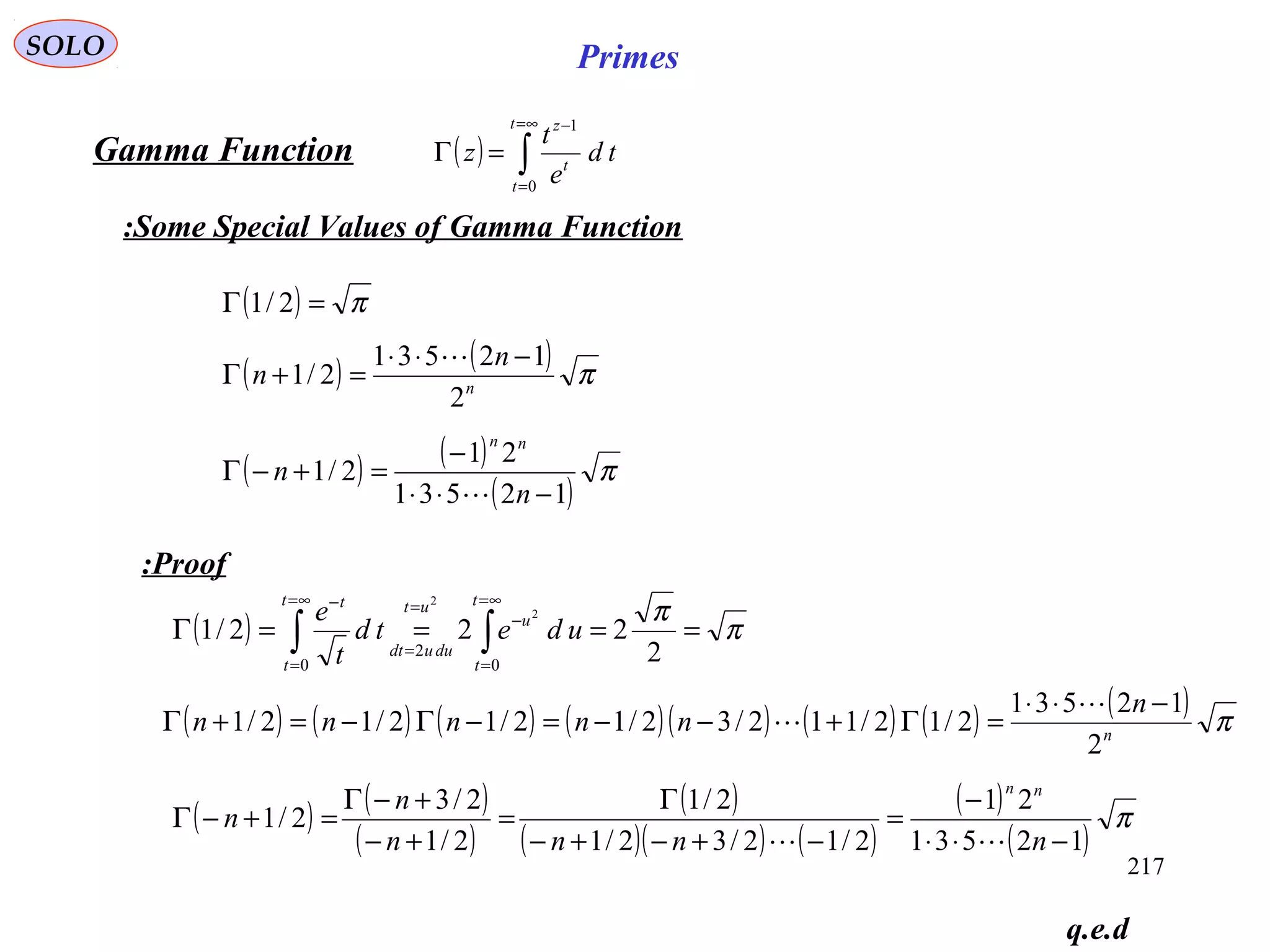 217
SOLO Primes
( ) ∫
∞=
=
−
=Γ
t
t
t
z
td
e
t
z
0
1
Gamma Function
Some Special Values of Gamma Function:
q.e.d
( ) π
π
====Γ ∫∫
∞=
=
−
=
=
∞=
=
−
2
222/1
0
2
0
2
2 t
t
u
ut
duudt
t
t
t
udetd
t
e
( ) ( ) ( ) ( )( ) ( ) ( ) ( ) πn
n
nnnnn
2
12531
2/12/112/32/12/12/12/1
−⋅⋅
=Γ+−−=−Γ−=+Γ


( ) ( )
( )
( )
( )( ) ( )
( )
( )
π
12531
21
2/12/32/1
2/1
2/1
2/3
2/1
−⋅⋅
−
=
−+−+−
Γ
=
+−
+−Γ
=+−Γ
nnnn
n
n
nn

( ) π=Γ 2/1
( ) ( ) πn
n
n
2
12531
2/1
−⋅⋅
=+Γ

( ) ( )
( )
π
12531
21
2/1
−⋅⋅
−
=+−Γ
n
n
nn

Proof:
 