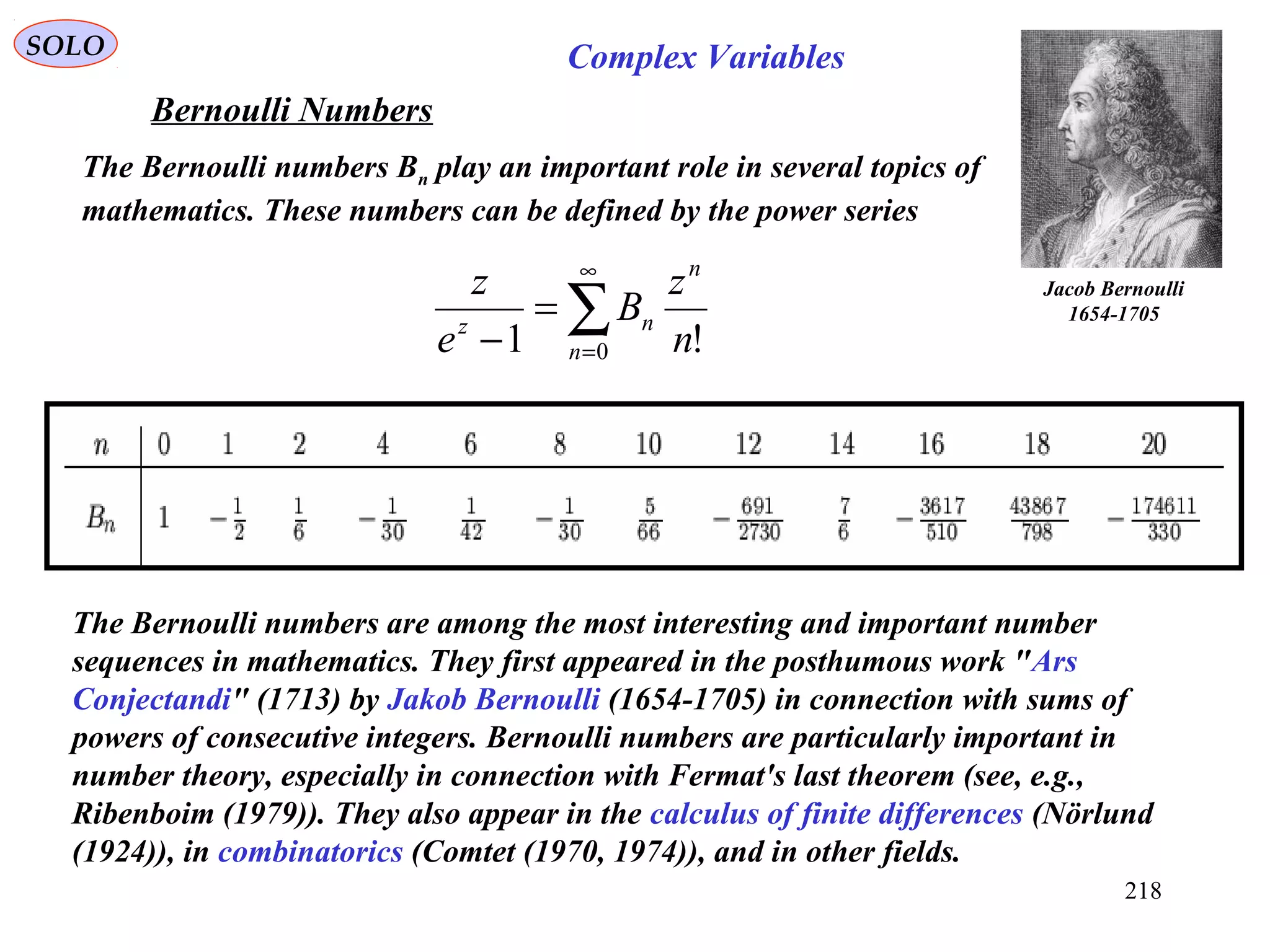 218
Jacob Bernoulli
1654-1705
The Bernoulli numbers are among the most interesting and important number
sequences in mathematics. They first appeared in the posthumous work "Ars
Conjectandi" (1713) by Jakob Bernoulli (1654-1705) in connection with sums of
powers of consecutive integers. Bernoulli numbers are particularly important in
number theory, especially in connection with Fermat's last theorem (see, e.g.,
Ribenboim (1979)). They also appear in the calculus of finite differences (Nörlund
(1924)), in combinatorics (Comtet (1970, 1974)), and in other fields.
Bernoulli Numbers
The Bernoulli numbers Bn play an important role in several topics of
mathematics. These numbers can be defined by the power series
SOLO
∑
∞
=
=
− 0 !1 n
n
nz
n
z
B
e
z
Complex Variables
 