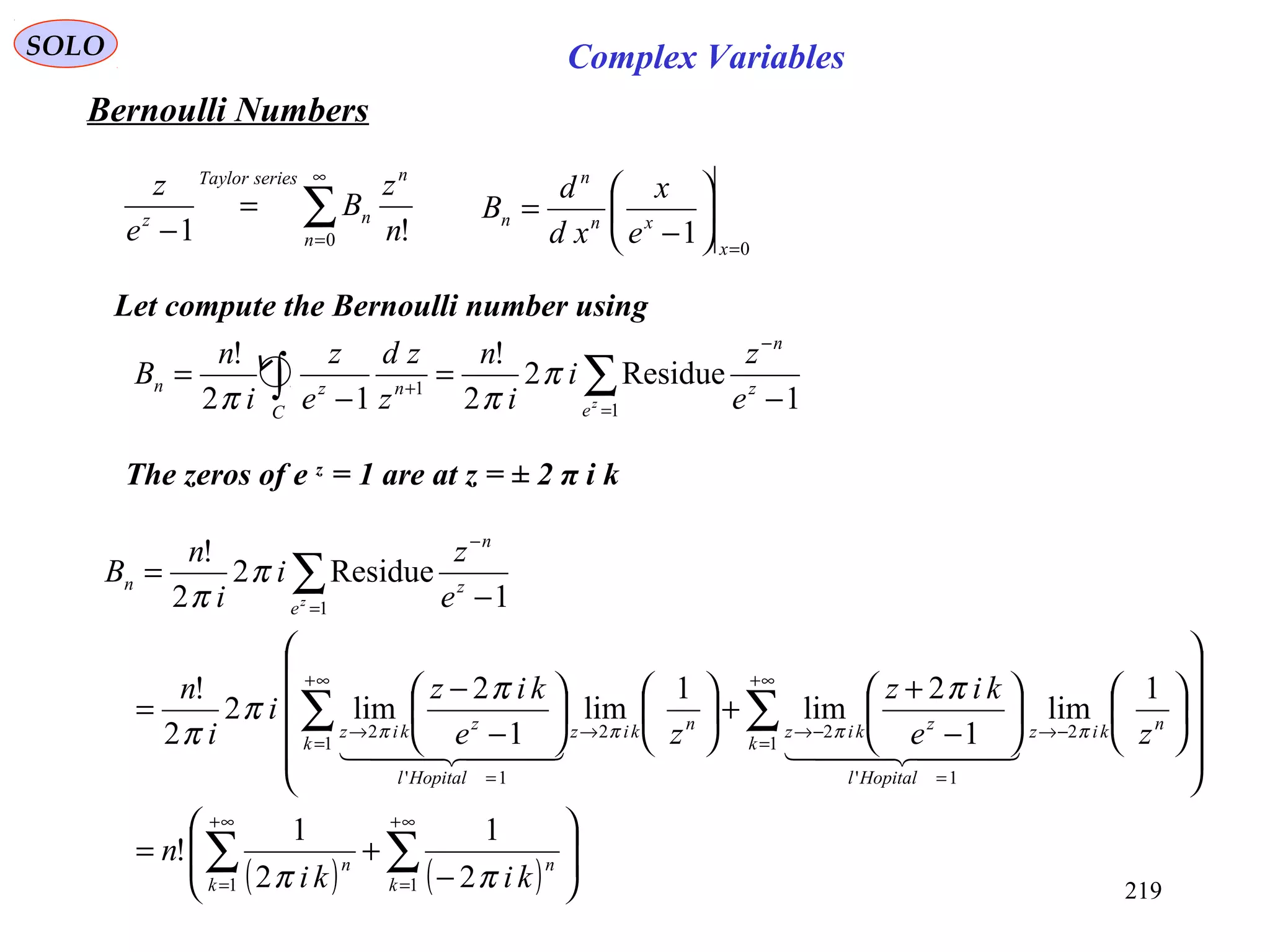 219
SOLO
Bernoulli Numbers
∑
∞
=
=
− 0 !1 n
n
n
seriesTaylor
z
n
z
B
e
z
Let compute the Bernoulli number using
1
Residue2
2
!
12
!
1
1
−
=
−
=
−
=
+ ∑∫ z
n
eC
nzn
e
z
i
i
n
z
zd
e
z
i
n
B
z
π
ππ
The zeros of e z
= 1 are at z = ± 2 π i k
( ) ( ) 







−
+=
























−
+
+











−
−
=
−
=
∑ ∑
∑ ∑
∑
∞+
=
∞+
=
∞+
=
∞+
=
−→
=
−→→
=
→
−
=
1 1
1 1
2
1'
22
1'
2
1
2
1
2
1
!
1
lim
1
2
lim
1
lim
1
2
lim2
2
!
1
Residue2
2
!
k k
nn
k k
nkiz
Hopitall
zkiznkiz
Hopitall
zkiz
z
n
e
n
kiki
n
ze
kiz
ze
kiz
i
i
n
e
z
i
i
n
B
z
ππ
ππ
π
π
π
π
ππππ
    
0
1 =






−
=
x
xn
n
n
e
x
xd
d
B
Complex Variables
 