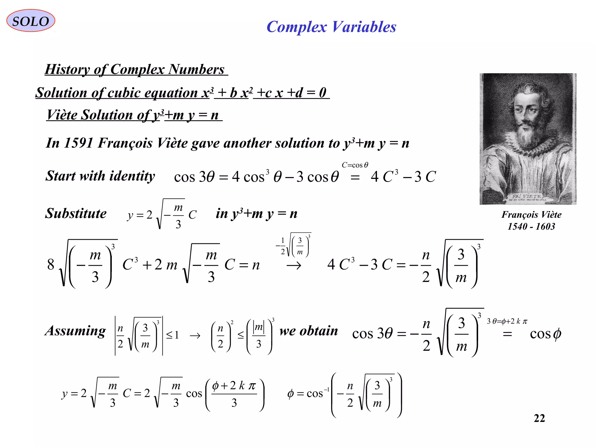22
SOLO Complex Variables
History of Complex Numbers
Solution of cubic equation x3
+ b x2
+c x +d = 0
Viète Solution of y3
+m y = n
François Viète
1540 - 1603
In 1591 François Viète gave another solution to y3
+m y = n
Start with identity CC
C
34cos3cos43cos 3
cos
3
−=−=
= θ
θθθ
Substitute in y3
+m y = nC
m
y
3
2 −=
3
3
3
2
1
3
3
3
2
34
3
2
3
8
3






−=−→=−+





−






−
m
n
CCnC
m
mC
m m
Assuming we obtain
323
32
1
3
2 







≤





→≤




 mn
m
n
φθ
πφθ
cos
3
2
3cos
23
3
k
m
n +=
=





−=














−=




 +
−=−= −
3
1 3
2
cos
3
2
cos
3
2
3
2
m
nkm
C
m
y φ
πφ
 