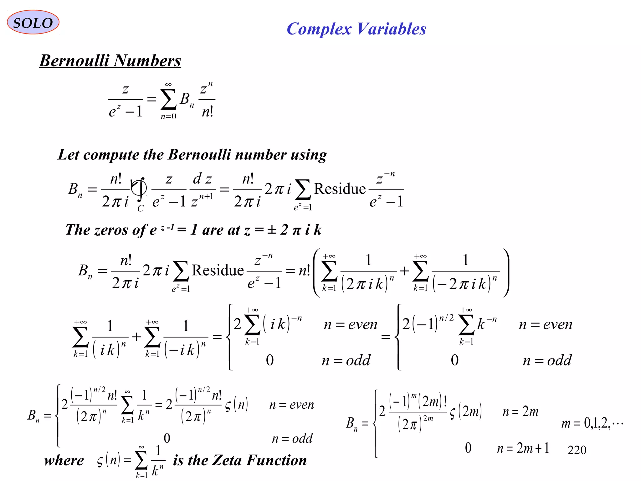 220
SOLO
Bernoulli Numbers
∑
∞
=
=
− 0 !1 n
n
nz
n
z
B
e
z
Let compute the Bernoulli number using
1
Residue2
2
!
12
!
1
1
−
=
−
=
−
=
+ ∑∫ z
n
eC
nzn
e
z
i
i
n
z
zd
e
z
i
n
B
z
π
ππ
The zeros of e z -1
= 1 are at z = ± 2 π i k
( ) ( ) 







−
+=
−
= ∑ ∑∑
∞+
=
∞+
=
−
= 1 11 2
1
2
1
!
1
Residue2
2
!
k k
nnz
n
e
n
kiki
n
e
z
i
i
n
B
z ππ
π
π
( ) ( )
( ) ( )





=
=−
=





=
=
=
−
+
∑∑
∑∑
+∞
=
−
+∞
=
−∞+
=
∞+
=
oddn
evennk
oddn
evennki
kiki
k
nn
k
n
k
n
k
n
0
12
0
211
1
2/
1
11
( )
( )
( )
( )
( )





=
=
−
=
−
=
∑
∞
=
oddn
evennn
n
k
n
B n
n
k
nn
n
n
0
2
!1
2
1
2
!1
2
2/
1
2/
ς
ππ
( ) ( )
( )
( )
,2,1,0
120
22
2
!21
2 2
=





+=
=
−
= m
mn
mnm
m
B m
m
n
ς
π
Complex Variables
( ) ∑
∞
=
=
1
1
k
n
k
nςwhere is the Zeta Function
 