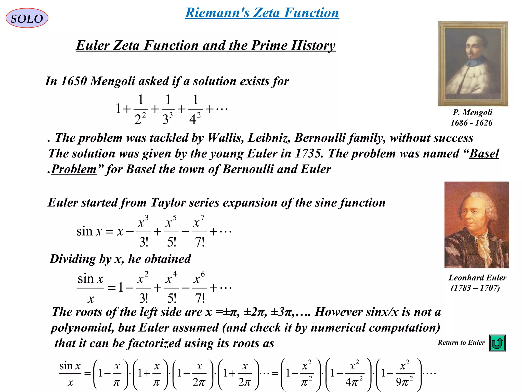 SOLO
Euler Zeta Function and the Prime History
++++ 232
4
1
3
1
2
1
1
In 1650 Mengoli asked if a solution exists for
P. Mengoli
1626-1686
The problem was tackled by Wallis, Leibniz, Bernoulli family, without success.
The solution was given by the young Euler in 1735. The problem was named “Basel
Problem” for Basel the town of Bernoulli and Euler.
Euler started from Taylor series expansion of the sine function
+−+−=
!7!5!3
sin
753
xxx
xx
Dividing by x, he obtained
+−+−=
!7!5!3
1
sin 642
xxx
x
x
The roots of the left side are x =±π, ±2π, ±3π,…. However sinx/x is not a
polynomial, but Euler assumed (and check it by numerical computation)
that it can be factorized using its roots as
 ⋅





−⋅





−⋅





−=





+⋅





−⋅





+⋅





−= 2
2
2
2
2
2
9
1
4
11
2
1
2
111
sin
πππππππ
xxxxxxx
x
x
Leonhard Euler
)1707–1783(
Return to Euler
Riemann's Zeta Function
 