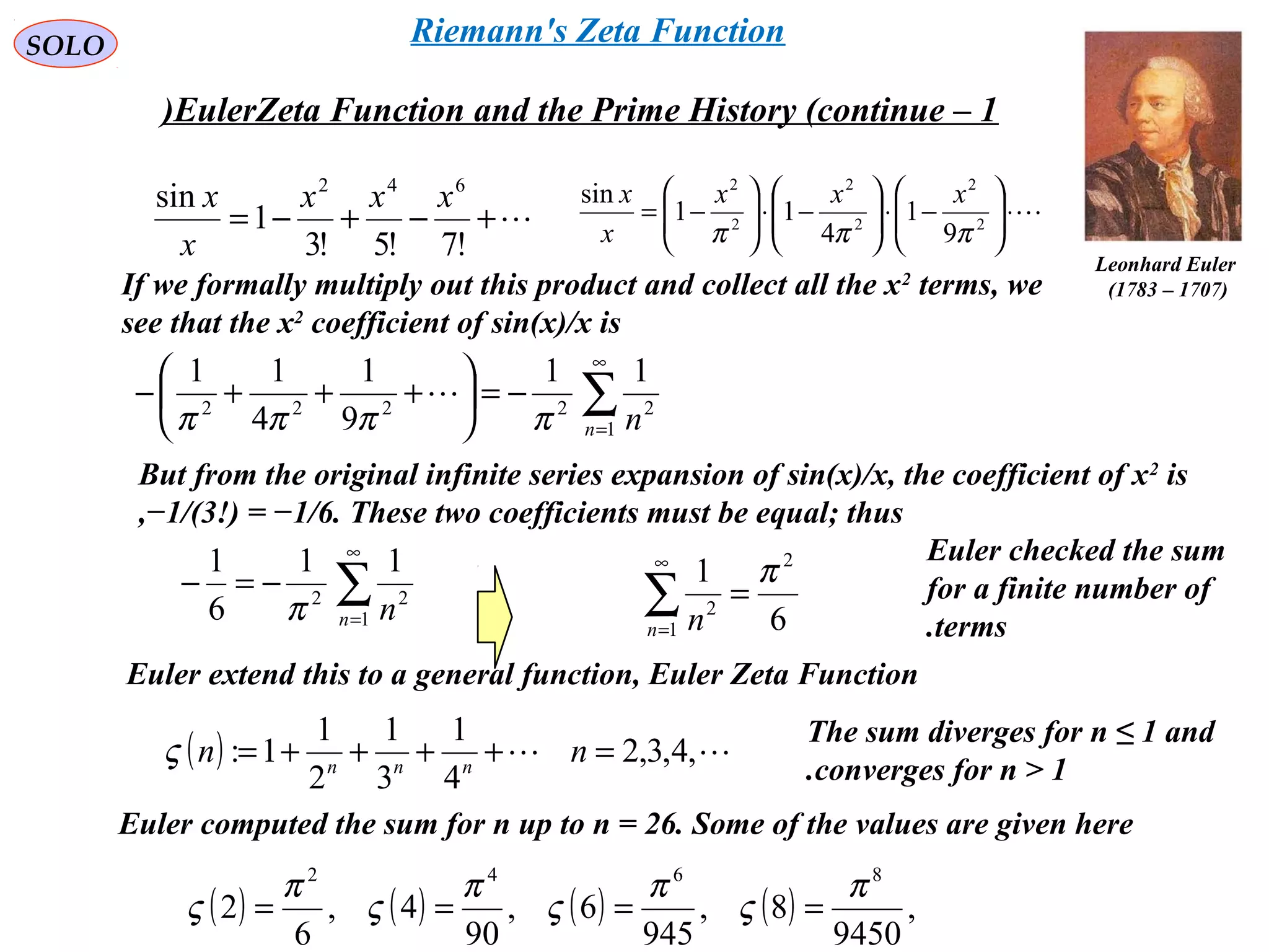 SOLO
+−+−=
!7!5!3
1
sin 642
xxx
x
x ⋅





−⋅





−⋅





−= 2
2
2
2
2
2
9
1
4
11
sin
πππ
xxx
x
x
Leonhard Euler
)1707–1783(If we formally multiply out this product and collect all the x2
terms, we
see that the x2
coefficient of sin(x)/x is
∑
∞
=
−=





+++−
1
22222
11
9
1
4
11
n nππππ

But from the original infinite series expansion of sin(x)/x, the coefficient of x2
is
−1/(3!) = −1/6. These two coefficients must be equal; thus,
∑
∞
=
−=−
1
22
11
6
1
n nπ 6
1 2
1
2
π
=∑
∞
=n n
Euler extend this to a general function, Euler Zeta Function
( )  ,4,3,2
4
1
3
1
2
1
1: =++++= nn nnn
ς
The sum diverges for n ≤ 1 and
converges for n > 1.
Euler computed the sum for n up to n = 26. Some of the values are given here
( ) ( ) ( ) ( ) ,
9450
8,
945
6,
90
4,
6
2
8642
π
ς
π
ς
π
ς
π
ς ====
Euler checked the sum
for a finite number of
terms.
EulerZeta Function and the Prime History (continue – 1)
Riemann's Zeta Function
 