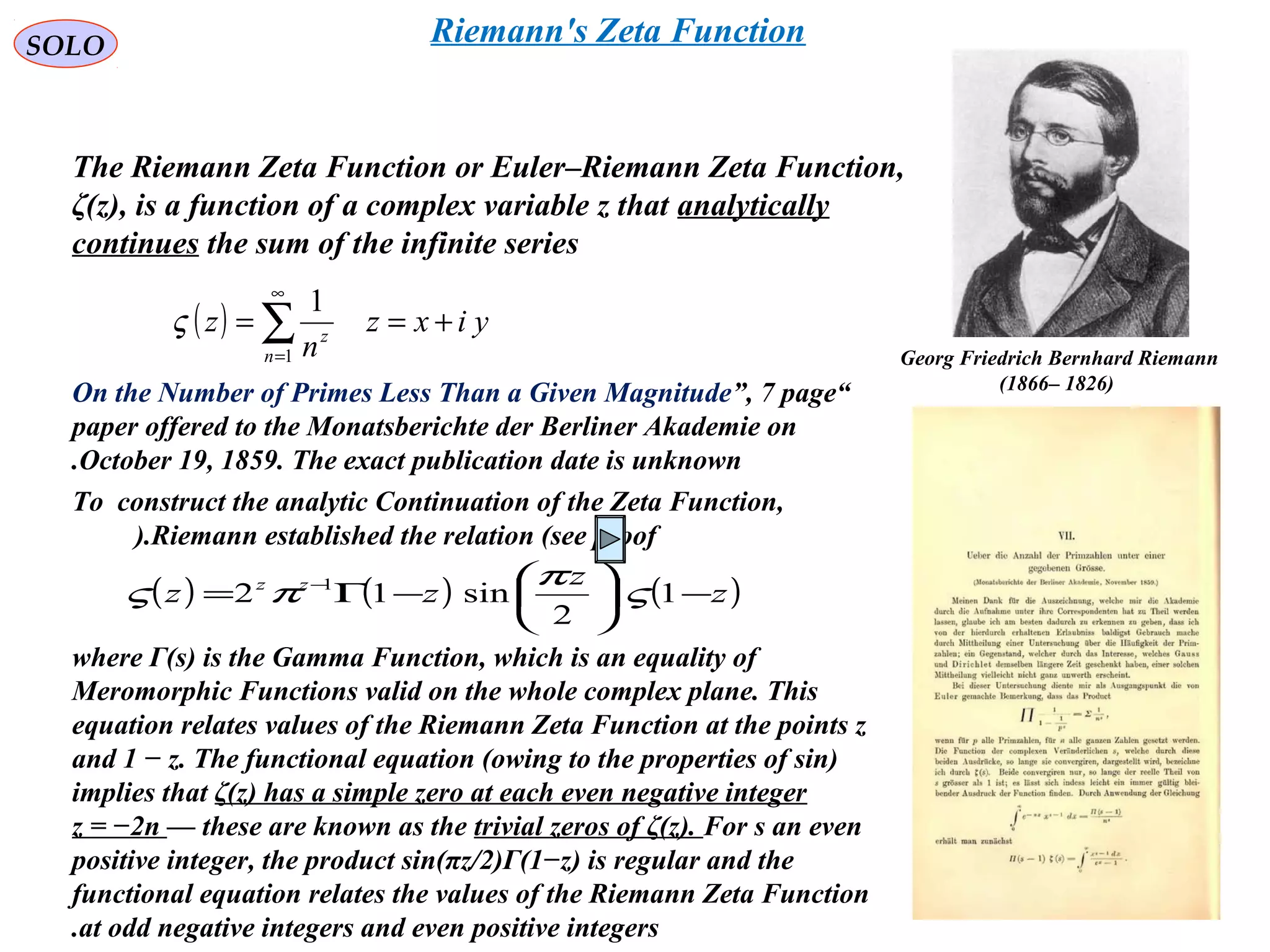 225
SOLO Riemann's Zeta Function
The Riemann Zeta Function or Euler–Riemann Zeta Function,
ζ(z), is a function of a complex variable z that analytically
continues the sum of the infinite series
( ) yixz
n
z
n
z
+== ∑
∞
=1
1
ς
“On the Number of Primes Less Than a Given Magnitude”, 7 page
paper offered to the Monatsberichte der Berliner Akademie on
October 19, 1859. The exact publication date is unknown.
( ) ( ) ( )z
z
zz zz
−





−Γ= −
1
2
sin12 1
ς
π
πς
To construct the analytic Continuation of the Zeta Function,
Riemann established the relation (see proof).
where Γ(s) is the Gamma Function, which is an equality of
Meromorphic Functions valid on the whole complex plane. This
equation relates values of the Riemann Zeta Function at the points z
and 1 − z. The functional equation (owing to the properties of sin)
implies that ζ(z) has a simple zero at each even negative integer
z = −2n — these are known as the trivial zeros of ζ(z). For s an even
positive integer, the product sin(πz/2)Γ(1−z) is regular and the
functional equation relates the values of the Riemann Zeta Function
at odd negative integers and even positive integers.
Georg Friedrich Bernhard Riemann
)1826–1866(
 