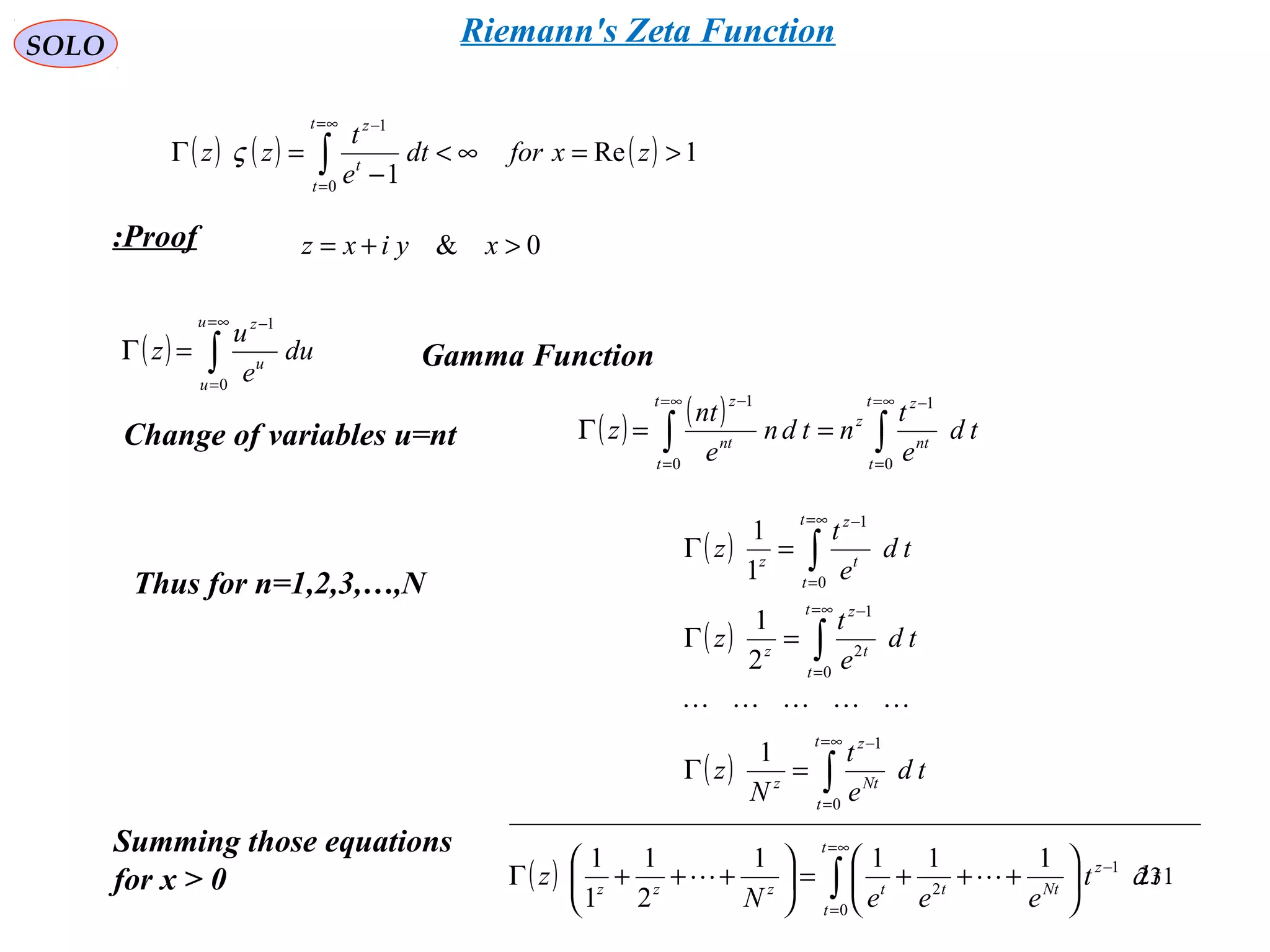 231
SOLO
( ) ( ) ( ) 1Re
10
1
>=∞<
−
=Γ ∫
∞=
=
−
zxfordt
e
t
zz
t
t
t
z
ς
( ) ∫
∞=
=
−
=Γ
u
u
u
z
du
e
u
z
0
1
Proof:
Gamma Function
Change of variables u=nt ( ) ( )
∫∫
∞=
=
−∞=
=
−
==Γ
t
t
nt
z
z
t
t
nt
z
td
e
t
ntdn
e
nt
z
0
1
0
1
Thus for n=1,2,3,…,N
( )
( )
( ) ∫
∫
∫
∞=
=
−
∞=
=
−
∞=
=
−
=Γ
=Γ
=Γ
t
t
Nt
z
z
t
t
t
z
z
t
t
t
z
z
td
e
t
N
z
td
e
t
z
td
e
t
z
0
1
0
2
1
0
1
1
2
1
1
1

0& >+= xyixz
Summing those equations
for x > 0 ( ) ∫
∞=
=
−






+++=





+++Γ
t
t
z
Ntttzzz
tdt
eeeN
z
0
1
2
1111
2
1
1
1
_________________________________________________

Riemann's Zeta Function
 