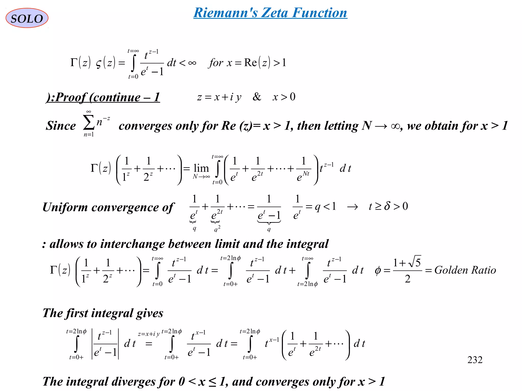 232
SOLO
Proof (continue – 1): 0& >+= xyixz
Since converges only for Re (z)= x > 1, then letting N → ∞, we obtain for x > 1∑
∞
=
−
1n
z
n
Uniform convergence of
( ) ∫
∞=
=
−
∞→






+++=





++Γ
t
t
z
NtttNzz
tdt
eee
z
0
1
2
111
lim
2
1
1
1

 
01
1
1
111
1
2
2
>≥→<=
−
=++
−
δtq
eeee t
q
q
t
q
t
q
t


allows to interchange between limit and the integral:
( ) RatioGoldentd
e
t
td
e
t
td
e
t
z
t
t
t
zt
t
t
zt
t
t
z
zz
=
+
=
−
+
−
=
−
=





++Γ ∫∫∫
∞=
=
−=
+=
−∞=
=
−
2
51
1112
1
1
1
ln2
1ln2
0
1
0
1
φ
φ
φ

∫∫∫
=
+=
−
=
+=
−+==
+=
−






++=
−
=
−
φφφ ln2
0
2
1
ln2
0
1ln2
0
1
11
11
t
t
tt
x
t
t
t
xyixzt
t
t
z
td
ee
ttd
e
t
td
e
t

The first integral gives
The integral diverges for 0 < x ≤ 1, and converges only for x > 1
( ) ( ) ( ) 1Re
10
1
>=∞<
−
=Γ ∫
∞=
=
−
zxfordt
e
t
zz
t
t
t
z
ς
Riemann's Zeta Function
 