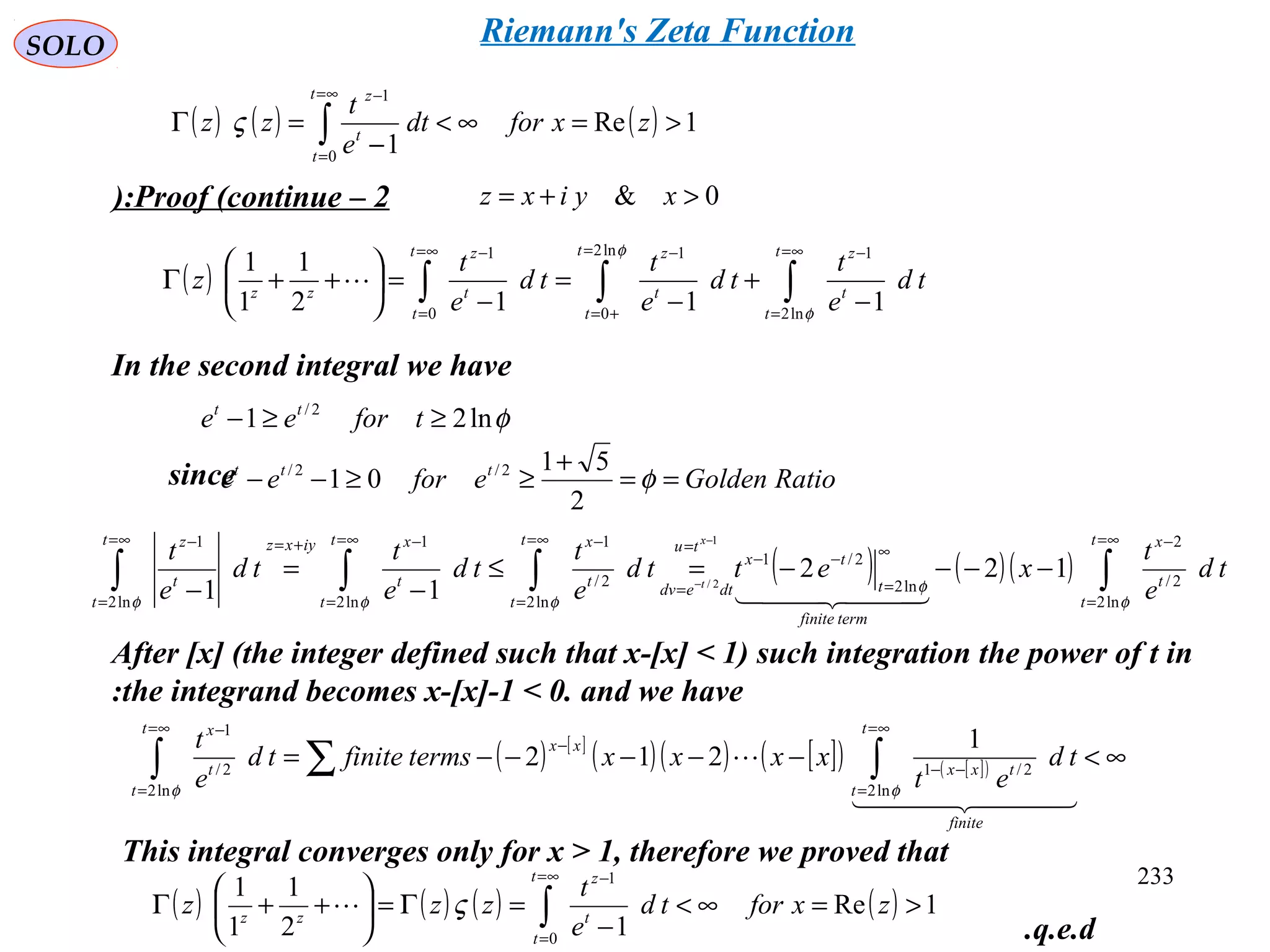 233
SOLO
Proof (continue – 2): 0& >+= xyixz
( ) ∫∫∫
∞=
=
−=
+=
−∞=
=
−
−
+
−
=
−
=





++Γ
t
t
t
zt
t
t
zt
t
t
z
zz
td
e
t
td
e
t
td
e
t
z
φ
φ
ln2
1ln2
0
1
0
1
1112
1
1
1

In the second integral we have
This integral converges only for x > 1, therefore we proved that
φln21 2/
≥≥− tforee tt
since RatioGoldeneforee ttt
==
+
≥≥−− φ
2
51
01 2/2/
( ) ( )( ) ∫∫∫∫
∞=
=
−
∞
=
−−
=
=
∞=
=
−∞=
=
−+=∞=
=
−
−−−−=≤
−
=
−
−
−
t
t
t
x
termfinite
t
tx
tu
dtedv
t
t
t
xt
t
t
xiyxzt
t
t
z
td
e
t
xettd
e
t
td
e
t
td
e
t
x
t
φ
φ
φφφ ln2
2/
2
ln2
2/1
ln2
2/
1
ln2
1
ln2
1
122
11
1
2/
  
( ) [ ]
( )( ) [ ]( ) [ ]( ) ∞<−−−−−= ∫∑∫
∞=
=
−−
−
∞=
=
−
  

finite
t
t
txx
xx
t
t
t
x
td
et
xxxxtermsfinitetd
e
t
φφ ln2
2/1
ln2
2/
1
1
212
( ) ( ) ( ) ( ) 1Re
12
1
1
1
0
1
>=∞<
−
=Γ=





++Γ ∫
∞=
=
−
zxfortd
e
t
zzz
t
t
t
z
zz
ς
( ) ( ) ( ) 1Re
10
1
>=∞<
−
=Γ ∫
∞=
=
−
zxfordt
e
t
zz
t
t
t
z
ς
After [x] (the integer defined such that x-[x] < 1) such integration the power of t in
the integrand becomes x-[x]-1 < 0. and we have:
q.e.d.
Riemann's Zeta Function
 
