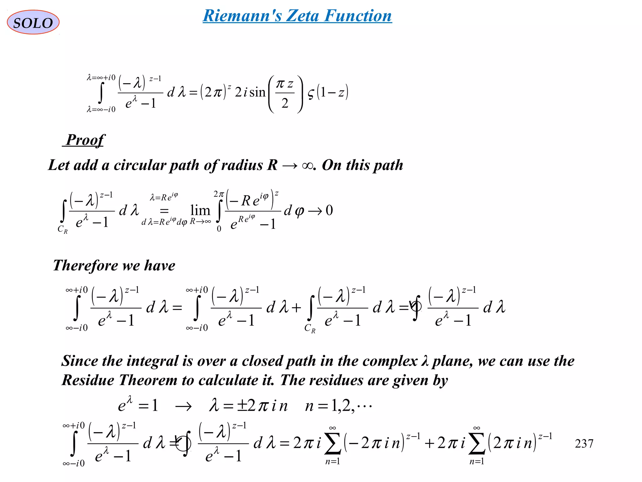 237
SOLO
Proof
( ) ( ) ( )∫
+∞=
−∞=
−
−





=
−
−
0
0
1
1
2
sin22
1
i
i
z
z
z
z
id
e
λ
λ
λ
ς
π
πλ
λ
Let add a circular path of radius R → ∞. On this path
( ) ( ) 0
1
lim
1
2
0
1
→
−
−
=
−
−
∫∫ ∞→
=
=
− π ϕλ
ϕλ
λ
ϕλ
λ
ϕ
ϕ
ϕ
d
e
eR
d
e
i
i
i
R
eR
zi
R
eR
deRd
C
z
Therefore we have
Since the integral is over a closed path in the complex λ plane, we can use the
Residue Theorem to calculate it. The residues are given by
,2,121 =±=→= nnie πλλ
( ) ( ) ( ) ( )∑∑∫∫
∞
=
−
∞
=
−
−+∞
−∞
−
+−=
−
−
=
−
−
1
1
1
1
10
0
1
2222
11 n
z
n
z
zi
i
z
niiniid
e
d
e
ππππλ
λ
λ
λ
λλ
( ) ( ) ( ) ( )
∫∫∫∫ −
−
=
−
−
+
−
−
=
−
−
−−+∞
−∞
−+∞
−∞
−
λ
λ
λ
λ
λ
λ
λ
λ
λλλλ
d
e
d
e
d
e
d
e
z
C
zi
i
zi
i
z
R
1111
110
0
10
0
1
Riemann's Zeta Function
 