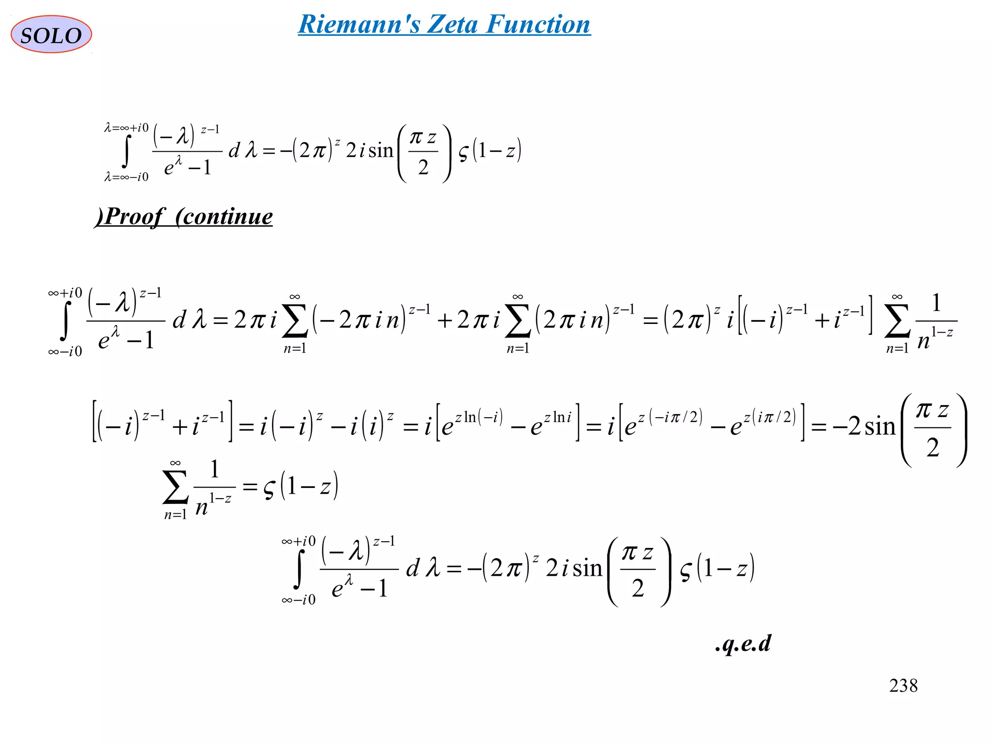 238
SOLO
Proof (continue)
( ) ( ) ( )∫
+∞=
−∞=
−
−





−=
−
−
0
0
1
1
2
sin22
1
i
i
z
z
z
z
id
e
λ
λ
λ
ς
π
πλ
λ
( ) ( ) ( ) ( ) ( )[ ] ∑∑∑∫
∞
=
−
−−
∞
=
−
∞
=
−
+∞
−∞
−
+−=+−=
−
−
1
1
11
1
1
1
1
0
0
1
1
22222
1 n
z
zzz
n
z
n
z
i
i
z
n
iiiniiniid
e
πππππλ
λ
λ
( )[ ] ( ) ( ) ( )
[ ] ( ) ( )
[ ] 





−=−=−=−−=+− −−−−
2
sin22/2/lnln11 z
eeieeiiiiiii izizizizzzzz πππ
( )z
nn
z
−=∑
∞
=
−
1
1
1
1
ς
( ) ( ) ( )z
z
id
e
z
i
i
z
−





−=
−
−
∫
+∞
−∞
−
1
2
sin22
1
0
0
1
ς
π
πλ
λ
λ
q.e.d.
Riemann's Zeta Function
 