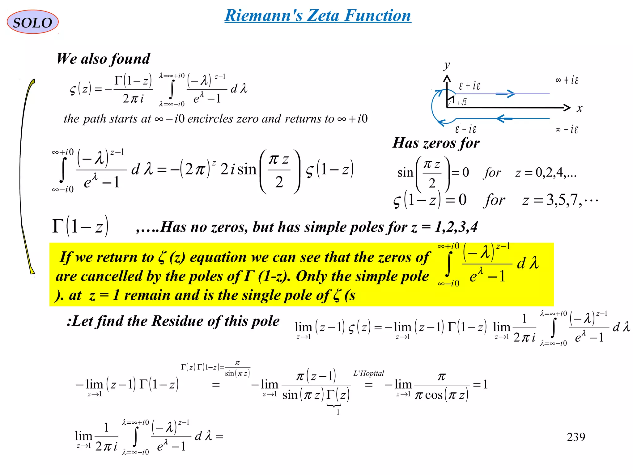 239
SOLO
εi−∞
εi+∞
y
x
εε i+
εε i−
2ε
( ) ( ) ( )
00
12
1
0
0
1
itoreturnsandzeroencirclesiatstartspaththe
d
ei
z
z
i
i
z
+∞−∞
−
−−Γ
−= ∫
+∞=
−∞=
−λ
λ
λ
λ
λ
π
ς
We also found
( ) ( ) ( )z
z
id
e
z
i
i
z
−





−=
−
−
∫
+∞
−∞
−
1
2
sin22
1
0
0
1
ς
π
πλ
λ
λ
Has zeros for
,...4,2,00
2
sin ==





zfor
zπ
( ) ,7,5,301 ==− zforzς
( )z−Γ 1 Has no zeros, but has simple poles for z = 1,2,3,4,….
If we return to ζ (z) equation we can see that the zeros of
are cancelled by the poles of Γ (1-z). Only the simple pole
at z = 1 remain and is the single pole of ζ (s).
( )
∫
+∞
−∞
−
−
−
0
0
1
1
i
i
z
d
e
λ
λ
λ
Let find the Residue of this pole: ( ) ( ) ( ) ( ) ( )
∫
+∞=
−∞=
−
→→→ −
−
−Γ−−=−
0
0
1
111 12
1
lim11lim1lim
i
i
z
zzz
d
ei
zzzz
λ
λ
λ
λ
λ
π
ς
( ) ( )
( ) ( )
( ) ( )
( ) ( ) ( )
1
cos
lim
sin
1
lim11lim
1
'
1
1
sin
1
1
=−=
Γ
−
−=−Γ−−
→→
=−ΓΓ
→ zzz
z
zz
z
HopitalL
z
z
zz
z ππ
π
π
ππ
π
( ) =
−
−
∫
+∞=
−∞=
−
→
0
0
1
1 12
1
lim
i
i
z
z
d
ei
λ
λ
λ
λ
λ
π
Riemann's Zeta Function
 