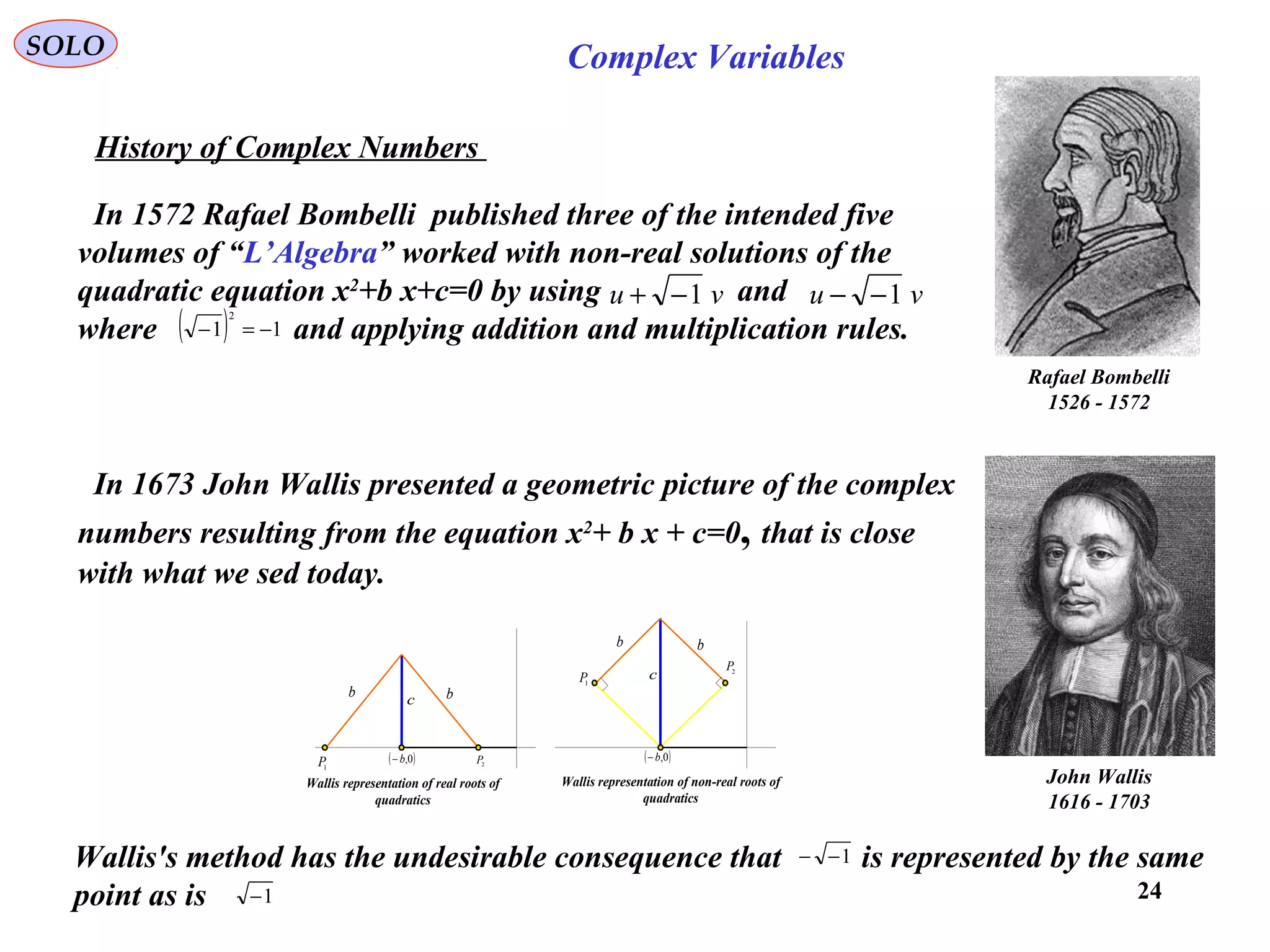 24
SOLO Complex Variables
History of Complex Numbers
Rafael Bombelli
1526 - 1572
John Wallis
1616 - 1703
In 1572 Rafael Bombelli published three of the intended five
volumes of “L’Algebra” worked with non-real solutions of the
quadratic equation x2
+b x+c=0 by using and
where and applying addition and multiplication rules.
vu 1−+ vu 1−−
( ) 11
2
−=−
In 1673 John Wallis presented a geometric picture of the complex
numbers resulting from the equation x2
+ b x + c=0, that is close
with what we sed today.
Wallis's method has the undesirable consequence that is represented by the same
point as is
1−−
1−
( )0,b−( )0,b−
bb
c
bb
c1
P
2P
2
P
1
P
Wallis representation of real roots of
quadratics
Wallis representation of non-real roots of
quadratics
 