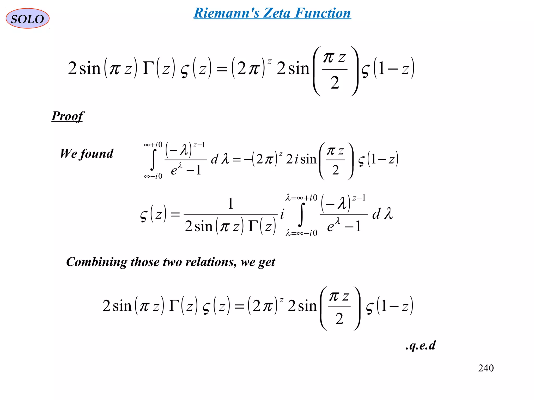 240
SOLO
Proof
( ) ( ) ( ) ( ) ( )z
z
zzz
z
−





=Γ 1
2
sin22sin2 ς
π
πςπ
( ) ( ) ( )z
z
id
e
z
i
i
z
−





−=
−
−
∫
+∞
−∞
−
1
2
sin22
1
0
0
1
ς
π
πλ
λ
λ
We found
( )
( ) ( )
( )
∫
+∞=
−∞=
−
−
−
Γ
=
0
0
1
1sin2
1
i
i
z
d
e
i
zz
z
λ
λ
λ
λ
λ
π
ς
Combining those two relations, we get
( ) ( ) ( ) ( ) ( )z
z
zzz
z
−





=Γ 1
2
sin22sin2 ς
π
πςπ
q.e.d.
Riemann's Zeta Function
 