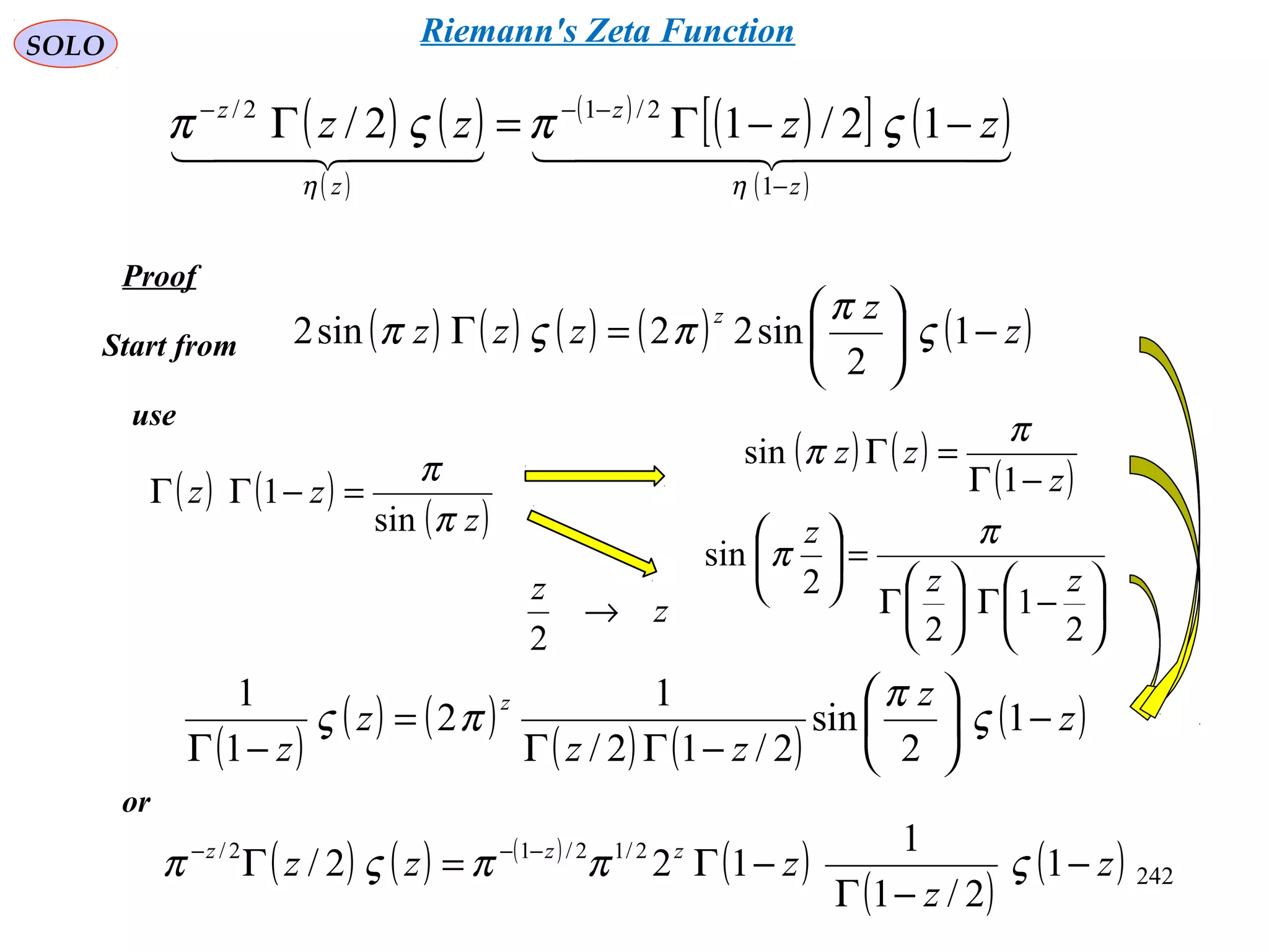 242
SOLO
Proof
Start from
use
( ) ( ) ( ) ( ) ( )z
z
zzz
z
−





=Γ 1
2
sin22sin2 ς
π
πςπ
( ) ( )
( )z
zz
π
π
sin
1 =−ΓΓ
( ) ( )
( )z
zz
−Γ
=Γ
1
sin
π
π






−Γ





Γ
=





2
1
2
2
sin
zz
z π
π
z
z
→
2
( )
( ) ( )
( ) ( )
( )z
z
zz
z
z
z
−





−ΓΓ
=
−Γ
1
2
sin
2/12/
1
2
1
1
ς
π
πς
or
( ) ( ) ( )
( )
( )
( )z
z
zzz zzz
−
−Γ
−Γ=Γ −−−
1
2/1
1
122/ 2/12/12/
ςππςπ
( ) ( )
( )
( )
( )[ ] ( )
( )
    
z
z
z
z
zzzz
−
−−−
−−Γ=Γ
1
2/12/
12/12/
ηη
ςπςπ
Riemann's Zeta Function
 