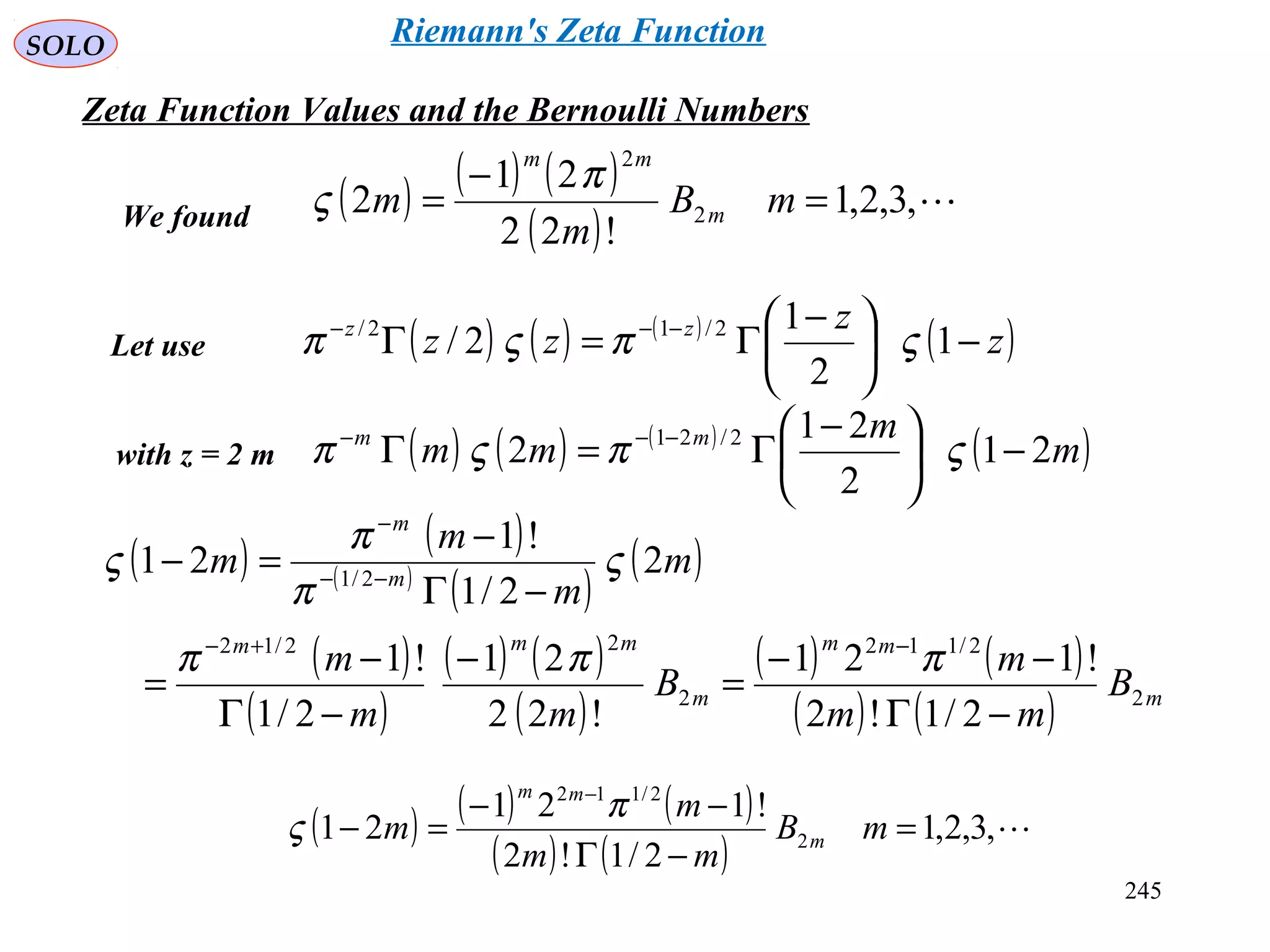 245
SOLO
Zeta Function Values and the Bernoulli Numbers
( ) ( ) ( )
( )
,3,2,1
!22
21
2 2
2
=
−
= mB
m
m m
mm
π
ς
( ) ( ) ( )
( )z
z
zz zz
−




 −
Γ=Γ −−−
1
2
1
2/ 2/12/
ςπςπLet use
with z = 2 m ( ) ( ) ( )
( )m
m
mm mm
21
2
21
2 2/21
−




 −
Γ=Γ −−−
ςπςπ
( ) ( )
( )
( )
( )
( )
( )
( ) ( )
( )
( ) ( )
( ) ( ) m
mm
m
mmm
m
m
B
mm
m
B
mm
m
m
m
m
m
2
2/112
2
22/12
2/1
2/1!2
!121
!22
21
2/1
!1
2
2/1
!1
21
−Γ
−−
=
−
−Γ
−
=
−Γ
−
=−
−+−
−−
−
πππ
ς
π
π
ς
We found
( ) ( ) ( )
( ) ( )
,3,2,1
2/1!2
!121
21 2
2/112
=
−Γ
−−
=−
−
mB
mm
m
m m
mm
π
ς
Riemann's Zeta Function
 
