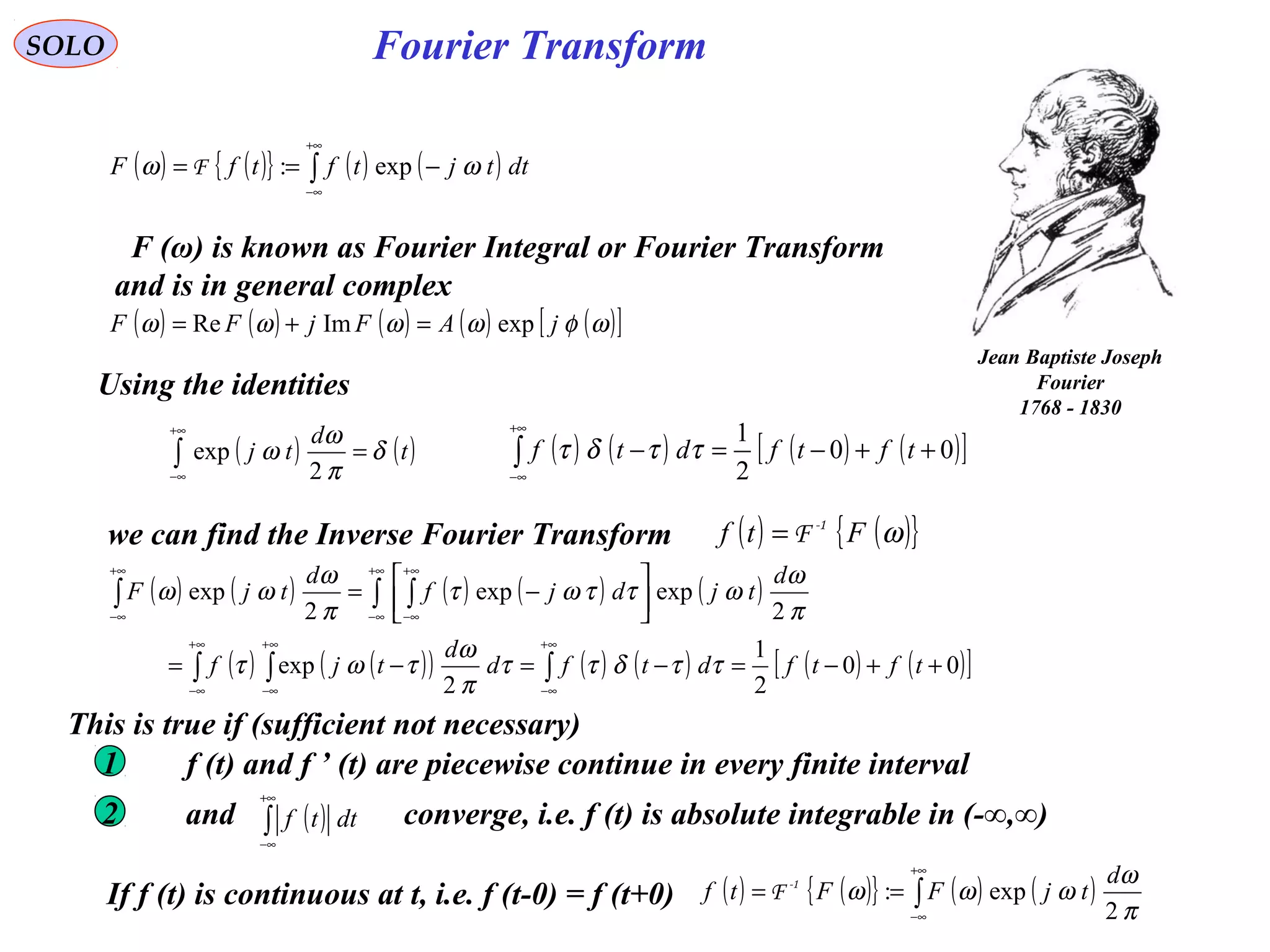 Fourier Transform
( ) ( ){ } ( ) ( )∫
+∞
∞−
−== dttjtftfF ωω exp:F
SOLO
Jean Baptiste Joseph
Fourier
1768 - 1830
F (ω) is known as Fourier Integral or Fourier Transform
and is in general complex
( ) ( ) ( ) ( ) ( )[ ]ωφωωωω jAFjFF expImRe =+=
Using the identities
( ) ( )t
d
tj δ
π
ω
ω =∫
+∞
∞− 2
exp
we can find the Inverse Fourier Transform ( ) ( ){ }ωFtf -1
F=
( ) ( ) ( ) ( ) ( )
( ) ( )( ) ( ) ( ) ( ) ( )[ ]00
2
1
2
exp
2
expexp
2
exp
++−=−=−=




−=
∫∫ ∫
∫ ∫∫
∞+
∞−
∞+
∞−
∞+
∞−
+∞
∞−
+∞
∞−
+∞
∞−
tftfdtfd
d
tjf
d
tjdjf
d
tjF
ττδττ
π
ω
τωτ
π
ω
ωττωτ
π
ω
ωω
( ) ( ){ } ( ) ( )∫
+∞
∞−
==
π
ω
ωωω
2
exp:
d
tjFFtf -1
F
( ) ( ) ( ) ( )[ ]00
2
1
++−=−∫
+∞
∞−
tftfdtf ττδτ
If f (t) is continuous at t, i.e. f (t-0) = f (t+0)
This is true if (sufficient not necessary)
f (t) and f ’ (t) are piecewise continue in every finite interval1
2 and converge, i.e. f (t) is absolute integrable in (-∞,∞)( )∫
+∞
∞−
dttf
 