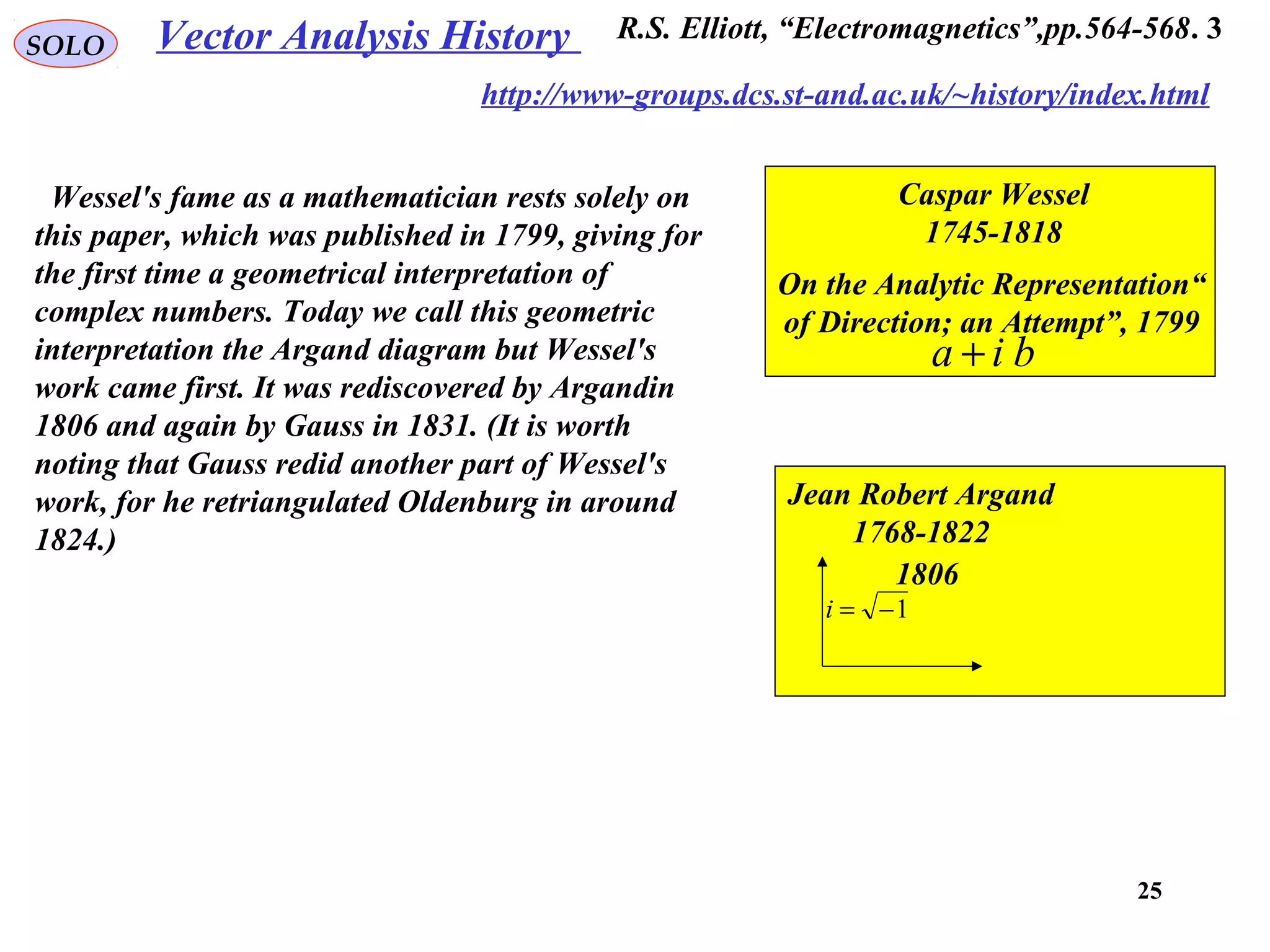 25
Vector Analysis HistorySOLO
Caspar Wessel
1745-1818
“On the Analytic Representation
of Direction; an Attempt”, 1799
bia +
Jean Robert Argand
1768-1822
1806
1−=i
3.R.S. Elliott, “Electromagnetics”,pp.564-568
http://www-groups.dcs.st-and.ac.uk/~history/index.html
Wessel's fame as a mathematician rests solely on
this paper, which was published in 1799, giving for
the first time a geometrical interpretation of
complex numbers. Today we call this geometric
interpretation the Argand diagram but Wessel's
work came first. It was rediscovered by Argandin
1806 and again by Gauss in 1831. (It is worth
noting that Gauss redid another part of Wessel's
work, for he retriangulated Oldenburg in around
1824.)
 
