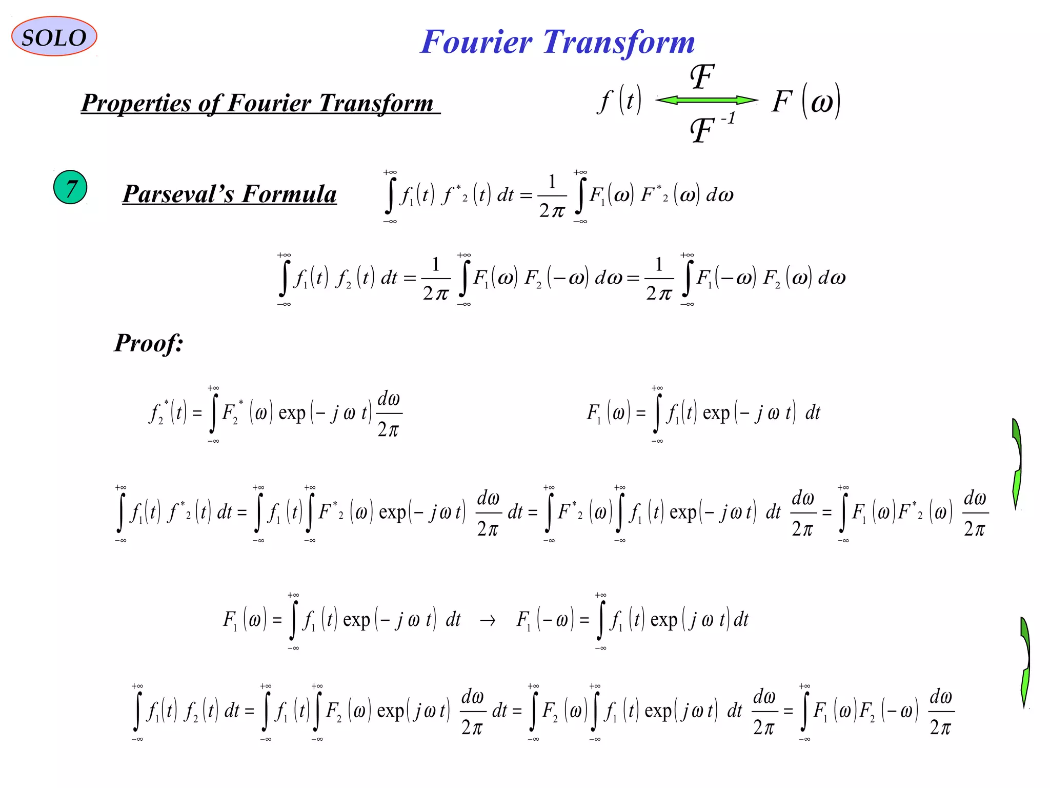 Fourier TransformSOLO
( )tf
-1
F
F
( )ωFProperties of Fourier Transform
( ) ( ) ( ) ( )∫∫
+∞
∞−
+∞
∞−
= ωωω
π
dFFdttftf 2
*
12
*
1
2
1
Parseval’s Formula7
Proof:
( ) ( ) ( )∫
+∞
∞−
−= dttjtfF ωω exp11
( ) ( ) ( ) ( ) ( ) ( ) ( ) ( ) ( ) ( )∫∫ ∫∫ ∫∫
+∞
∞−
+∞
∞−
+∞
∞−
+∞
∞−
+∞
∞−
+∞
∞−
=−=−=
π
ω
ωω
π
ω
ωω
π
ω
ωω
22
exp
2
exp 2
*
112
*
2
*
12
*
1
d
FF
d
dttjtfFdt
d
tjFtfdttftf
( ) ( ) ( ) ( ) ( ) ( ) ( ) ( ) ( ) ( )∫∫ ∫∫ ∫∫
+∞
∞−
+∞
∞−
+∞
∞−
+∞
∞−
+∞
∞−
+∞
∞−
−===
π
ω
ωω
π
ω
ωω
π
ω
ωω
22
exp
2
exp 21122121
d
FF
d
dttjtfFdt
d
tjFtfdttftf
( ) ( ) ( )∫
+∞
∞−
−=
π
ω
ωω
2
exp
*
2
*
2
d
tjFtf
( ) ( ) ( ) ( ) ( ) ( )∫∫
+∞
∞−
+∞
∞−
=−→−= dttjtfFdttjtfF ωωωω expexp 1111
( ) ( ) ( ) ( ) ( ) ( )∫∫∫
+∞
∞−
+∞
∞−
+∞
∞−
−=−= ωωω
π
ωωω
π
dFFdFFdttftf 212121
2
1
2
1
 