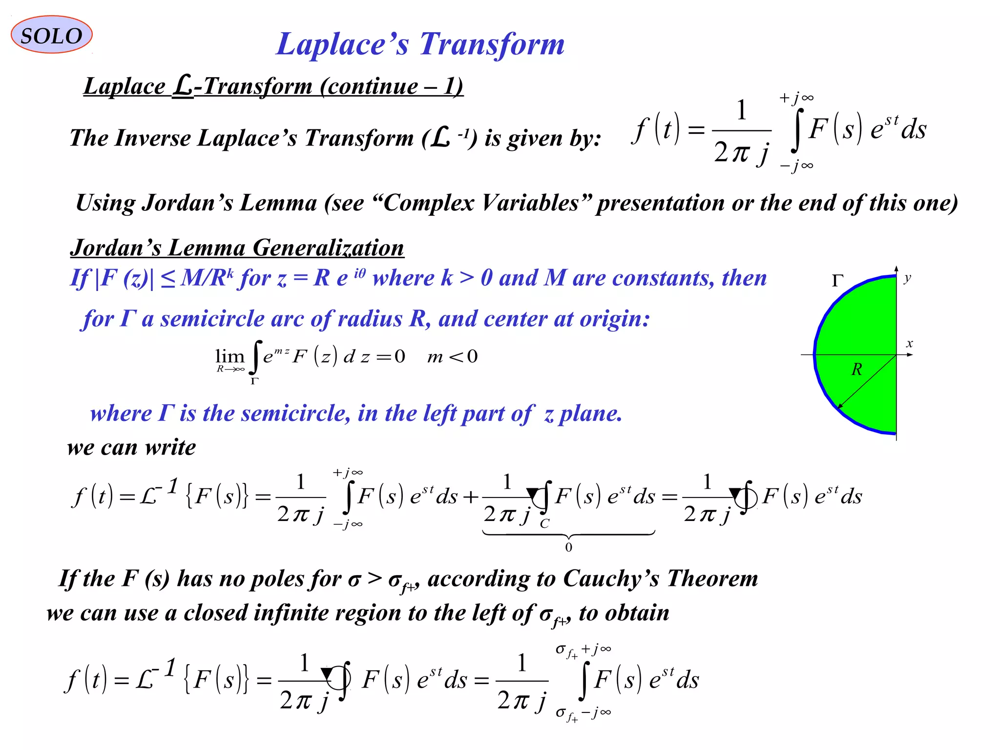 Laplace’s TransformSOLO
Laplace L-Transform (continue – 1)
The Inverse Laplace’s Transform (L -1
) is given by: ( ) ( )∫
∞+
∞−
=
j
j
ts
dsesF
j
tf
π2
1
Using Jordan’s Lemma (see “Complex Variables” presentation or the end of this one)
Jordan’s Lemma Generalization
If |F (z)| ≤ M/Rk
for z = R e iθ
where k > 0 and M are constants, then
for Γ a semicircle arc of radius R, and center at origin:
( ) 00lim <=∫Γ
→∞
mzdzFe zm
R
where Γ is the semicircle, in the left part of z plane.
x
yΓ
R
we can write
( ) ( ){ } ( ) ( )∫∫
∞+
∞−
+
+
===
j
j
tsts
f
f
dsesF
j
dsesF
j
sFtf
σ
σ
ππ 2
1
2
11-L
( ) ( ){ } ( ) ( ) ( )∫∫∫ =+==
∞+
∞−
dsesF
j
dsesF
j
dsesF
j
sFtf ts
C
ts
j
j
ts
πππ 2
1
2
1
2
1
0
  
1-L
If the F (s) has no poles for σ > σf+, according to Cauchy’s Theorem
we can use a closed infinite region to the left of σf+, to obtain
 