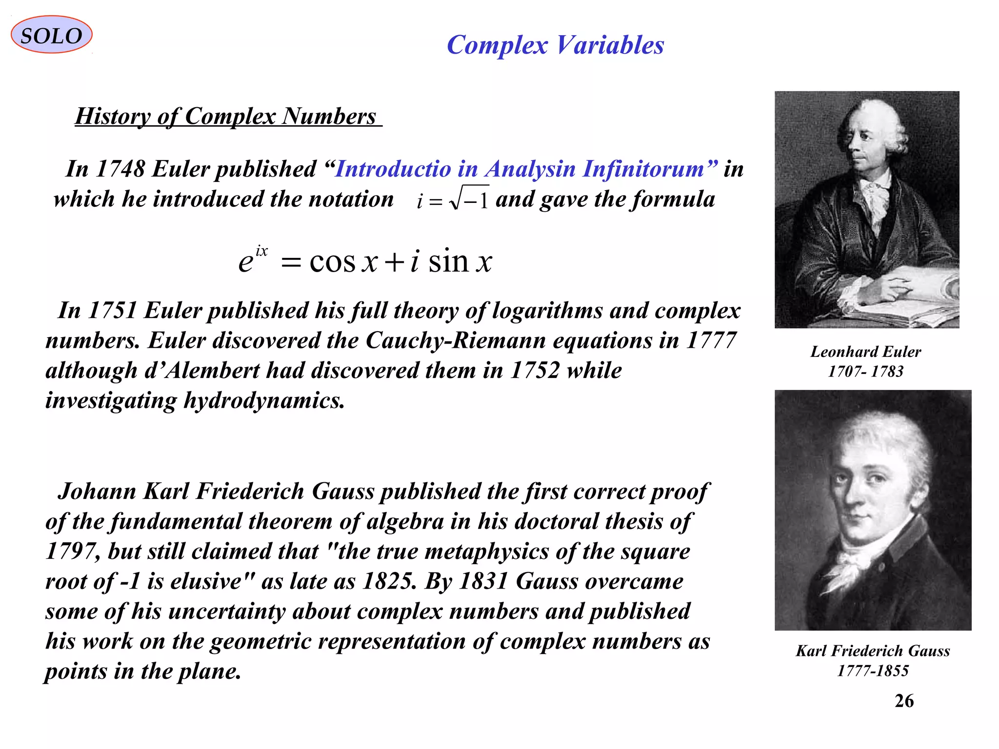 26
SOLO Complex Variables
History of Complex Numbers
Leonhard Euler
1707- 1783
In 1748 Euler published “Introductio in Analysin Infinitorum” in
which he introduced the notation and gave the formula1−=i
xixeix
sincos +=
In 1751 Euler published his full theory of logarithms and complex
numbers. Euler discovered the Cauchy-Riemann equations in 1777
although d’Alembert had discovered them in 1752 while
investigating hydrodynamics.
Johann Karl Friederich Gauss published the first correct proof
of the fundamental theorem of algebra in his doctoral thesis of
1797, but still claimed that "the true metaphysics of the square
root of -1 is elusive" as late as 1825. By 1831 Gauss overcame
some of his uncertainty about complex numbers and published
his work on the geometric representation of complex numbers as
points in the plane.
Karl Friederich Gauss
1777-1855
 