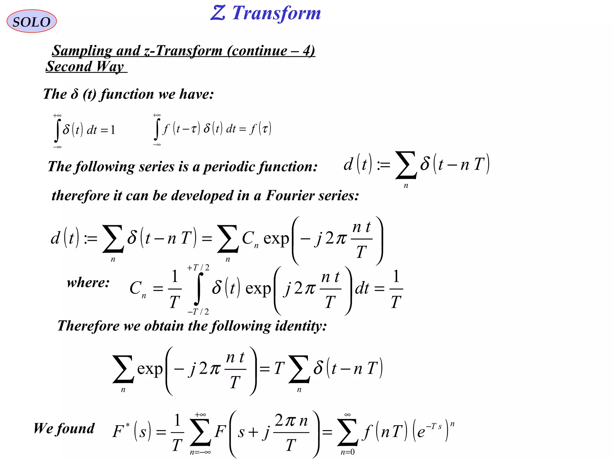 SOLO
Sampling and z-Transform (continue – 4)
( ) ( ) ( )∑∑
∞
=
−
+∞
−∞=
=





+=
0
* 21
n
nsT
n
eTnf
T
n
jsF
T
sF
πWe found
The δ (t) function we have:
( ) 1=∫
+∞
∞−
dttδ ( ) ( ) ( )τδτ fdtttf =−∫
+∞
∞−
The following series is a periodic function: ( ) ( )∑ −=
n
Tnttd δ:
therefore it can be developed in a Fourier series:
( ) ( ) ∑∑ 





−=−=
n
n
n T
tn
jCTnttd πδ 2exp:
where: ( )
T
dt
T
tn
jt
T
C
T
T
n
1
2exp
1
2/
2/
=





= ∫
+
−
πδ
Therefore we obtain the following identity:
( )∑∑ −=





−
nn
TntT
T
tn
j δπ2exp
Second Way
Z Transform
 