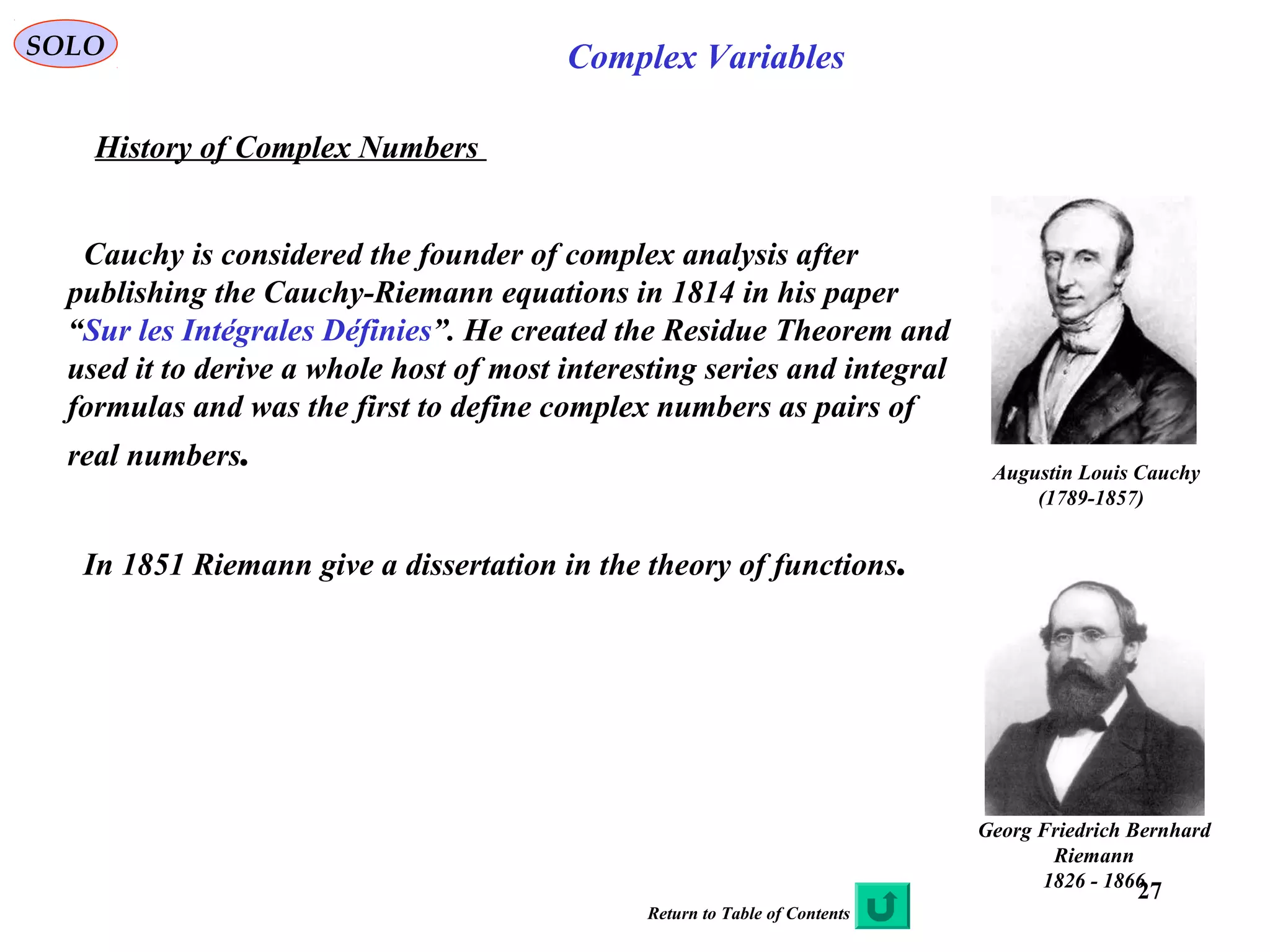27
SOLO Complex Variables
History of Complex Numbers
Augustin Louis Cauchy
)1789-1857(
Cauchy is considered the founder of complex analysis after
publishing the Cauchy-Riemann equations in 1814 in his paper
“Sur les Intégrales Définies”. He created the Residue Theorem and
used it to derive a whole host of most interesting series and integral
formulas and was the first to define complex numbers as pairs of
real numbers.
Georg Friedrich Bernhard
Riemann
1826 - 1866
In 1851 Riemann give a dissertation in the theory of functions.
Return to Table of Contents
 