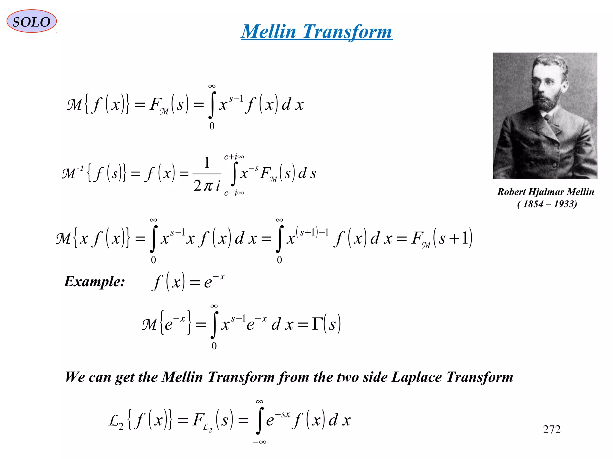 272
SOLO
Mellin Transform
( ){ } ( ) ( )∫
∞
−
==
0
1
xdxfxsFxf s
MM
We can get the Mellin Transform from the two side Laplace Transform
Robert Hjalmar Mellin
( 1854 – 1933)
( ){ } ( ) ( )∫
∞
∞−
−
== xdxfesFxf sx
2LL2
( ){ } ( ) ( )
( ) ( )1
0
11
0
1
+=== ∫∫
∞
−+
∞
−
sFxdxfxxdxfxxxfx ss
MM
( ){ } ( ) ( )∫
∞+
∞−
−
==
ic
ic
s
sdsFx
i
x M
1-
fsfM
π2
1
Example:
{ } ( )sxdexe xsx
Γ== ∫
∞
−−−
0
1
M
( ) x
exf −
=
 