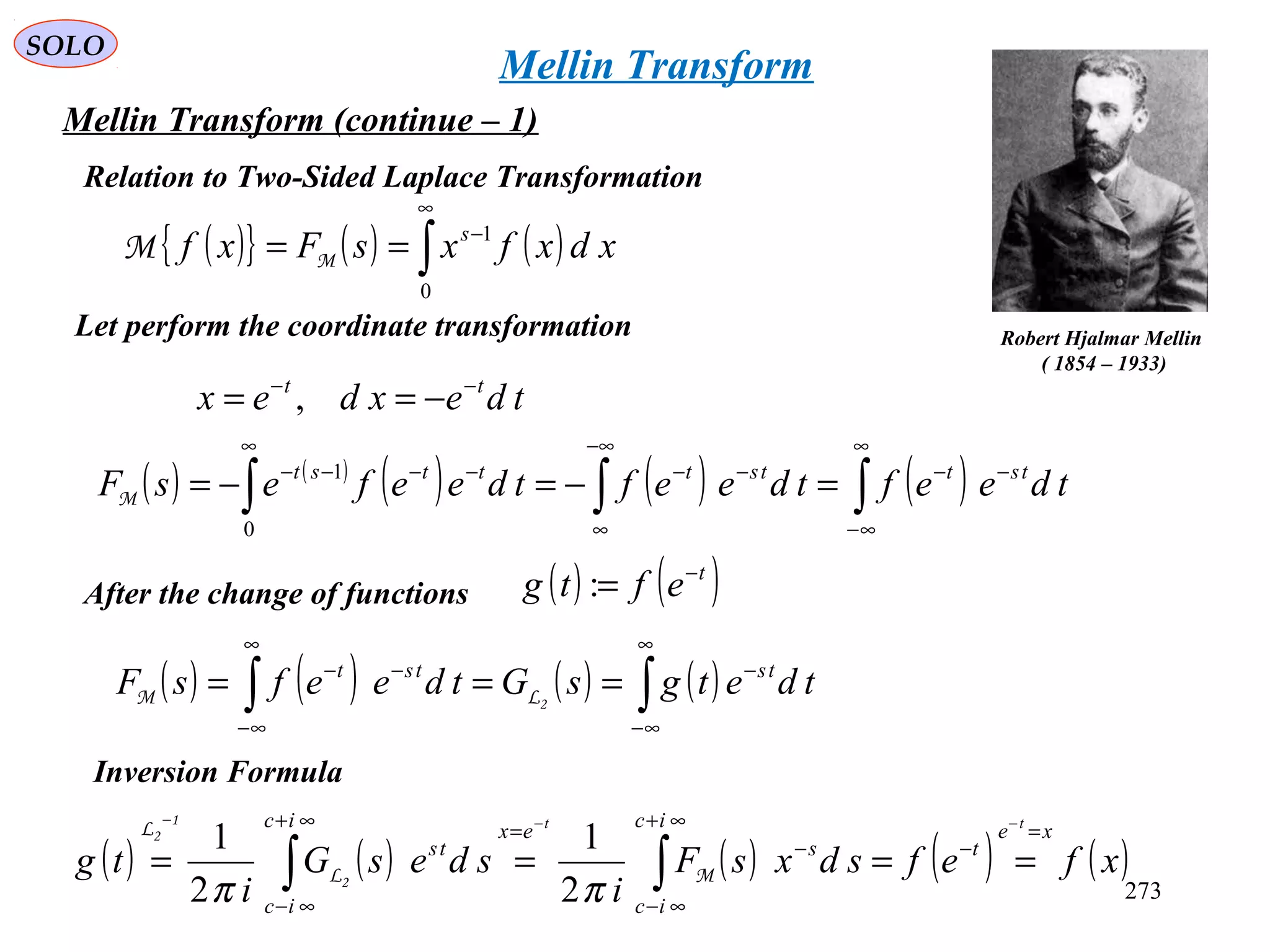 273
SOLO
Mellin Transform (continue – 1)
( ){ } ( ) ( )∫
∞
−
==
0
1
xdxfxsFxf s
MM
Relation to Two-Sided Laplace Transformation
Robert Hjalmar Mellin
( 1854 – 1933)
tdexdex tt −−
−== ,
Let perform the coordinate transformation
( ) ( )
( ) ( ) ( )∫∫∫
∞
∞−
−−
−∞
∞
−−
∞
−−−−
=−=−= tdeeftdeeftdeefesF tsttstttst
0
1
M
After the change of functions ( ) ( )t
eftg −
=:
( ) ( ) ( ) ( )∫∫
∞
∞−
−
∞
∞−
−−
=== tdetgsGtdeefsF tstst
2LM
Inversion Formula
( ) ( ) ( ) ( ) ( )xfefsdxsF
i
sdesG
i
tg
xe
t
ic
ic
s
exic
ic
ts
tt
=
−
∞+
∞−
−
=∞+
∞−
−−−
==== ∫∫ ML
L
2
1
2
ππ 2
1
2
1
Mellin Transform
 
