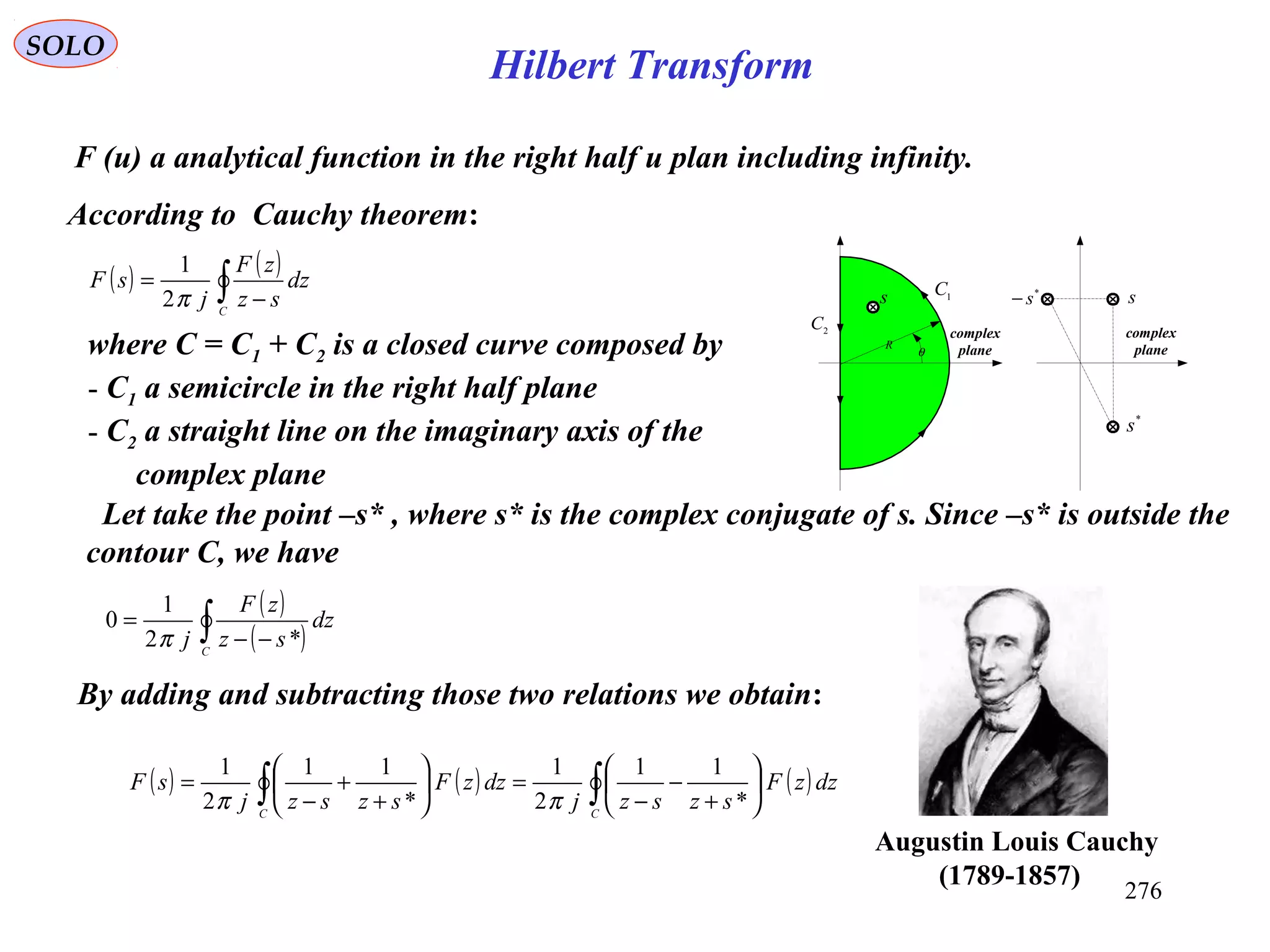 276
Hilbert Transform
SOLO
F (u) a analytical function in the right half u plan including infinity.
According to Cauchy theorem:
( ) ( )
∫ −
=
C
dz
sz
zF
j
sF
π2
1
s
R
θ
1
C
2
C
s
*
s
*
s−
complex
plane
complex
plane
Let take the point –s* , where s* is the complex conjugate of s. Since –s* is outside the
contour C, we have
( )
( )∫ −−
=
C
dz
sz
zF
j *2
1
0
π
By adding and subtracting those two relations we obtain:
( ) ( ) ( )∫∫ 





+
−
−
=





+
+
−
=
CC
dzzF
szszj
dzzF
szszj
sF
*
11
2
1
*
11
2
1
ππ
where C = C1 + C2 is a closed curve composed by
- C1 a semicircle in the right half plane
- C2 a straight line on the imaginary axis of the
complex plane
Augustin Louis Cauchy
)1789-1857(
 