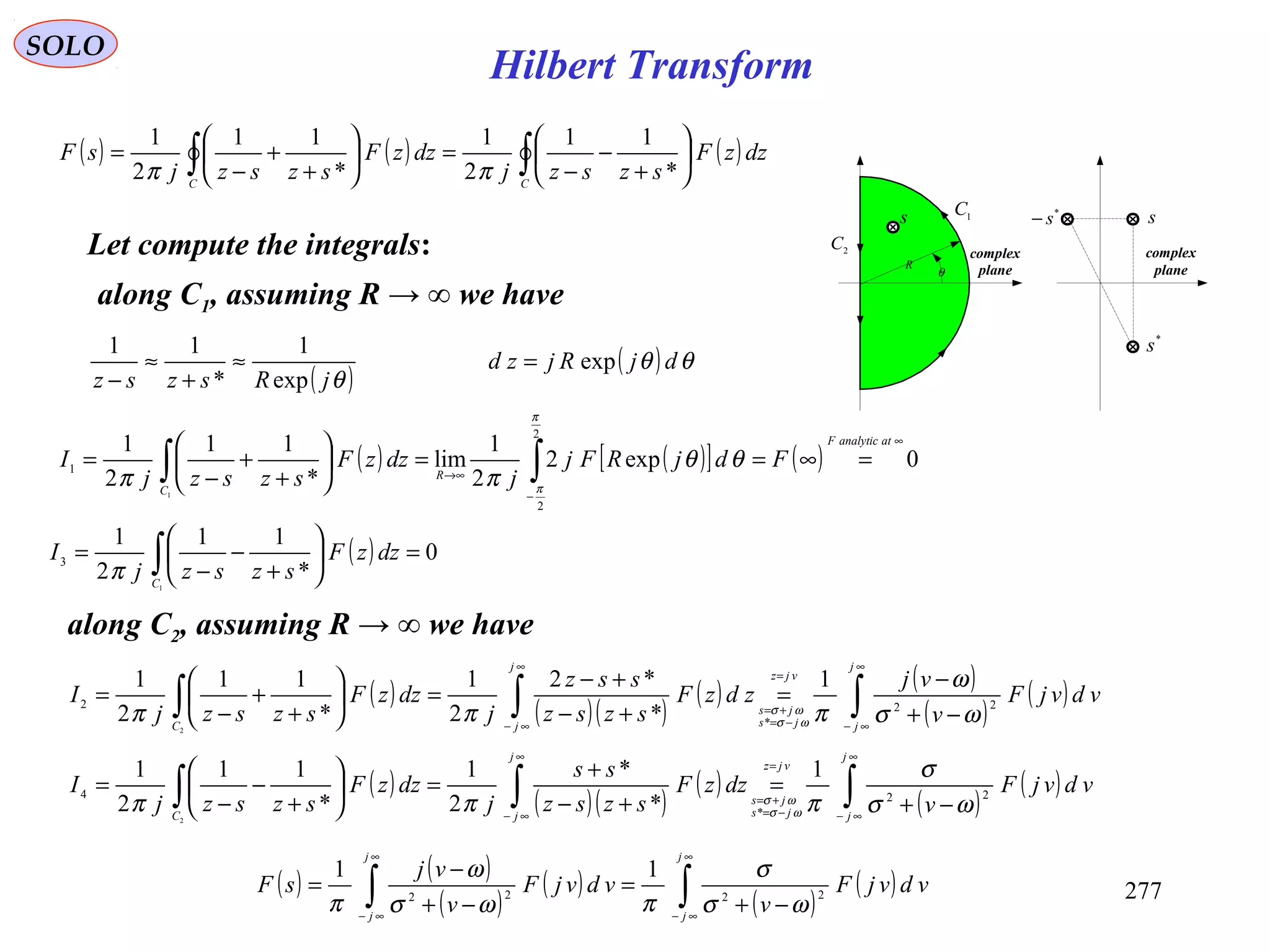 277
SOLO
Let compute the integrals:
s
R
θ
1C
2C
s
*
s
*
s−
complex
plane
complex
plane
along C1, assuming R → ∞ we have
( )θjRszsz exp
1
*
11
≈
+
≈
−
( ) ( ) ( )∫∫ 





+
−
−
=





+
+
−
=
CC
dzzF
szszj
dzzF
szszj
sF
*
11
2
1
*
11
2
1
ππ
( ) θθ djRjzd exp=
( ) ( )[ ] ( ) 0exp2
2
1
lim
*
11
2
1
2
2
1
1
∞
−
→∞
=∞==





+
+
−
= ∫∫
atanalyticF
R
C
FdjRFj
j
dzzF
szszj
I
π
π
θθ
ππ
( ) 0
*
11
2
1
1
3 =





+
−
−
= ∫C
dzzF
szszj
I
π
along C2, assuming R → ∞ we have
( )
( )( )
( ) ( )
( )
( )∫∫∫
∞
∞−
=
−=
+=
∞
∞−
−+
−
=
+−
+−
=





+
+
−
=
j
j
vjz
js
js
j
jC
vdvjF
v
vj
zdzF
szsz
ssz
j
dzzF
szszj
I 22
*
2
1
*
*2
2
1
*
11
2
1
2
ωσ
ω
πππ ωσ
ωσ
( )
( )( )
( )
( )
( )∫∫∫
∞
∞−
=
−=
+=
∞
∞−
−+
=
+−
+
=





+
−
−
=
j
j
vjz
js
js
j
jC
vdvjF
v
dzzF
szsz
ss
j
dzzF
szszj
I 22
*
4
1
*
*
2
1
*
11
2
1
2
ωσ
σ
πππ ωσ
ωσ
( ) ( )
( )
( )
( )
( )∫∫
∞
∞−
∞
∞−
−+
=
−+
−
=
j
j
j
j
vdvjF
v
vdvjF
v
vj
sF 2222
11
ωσ
σ
πωσ
ω
π
Hilbert Transform
 