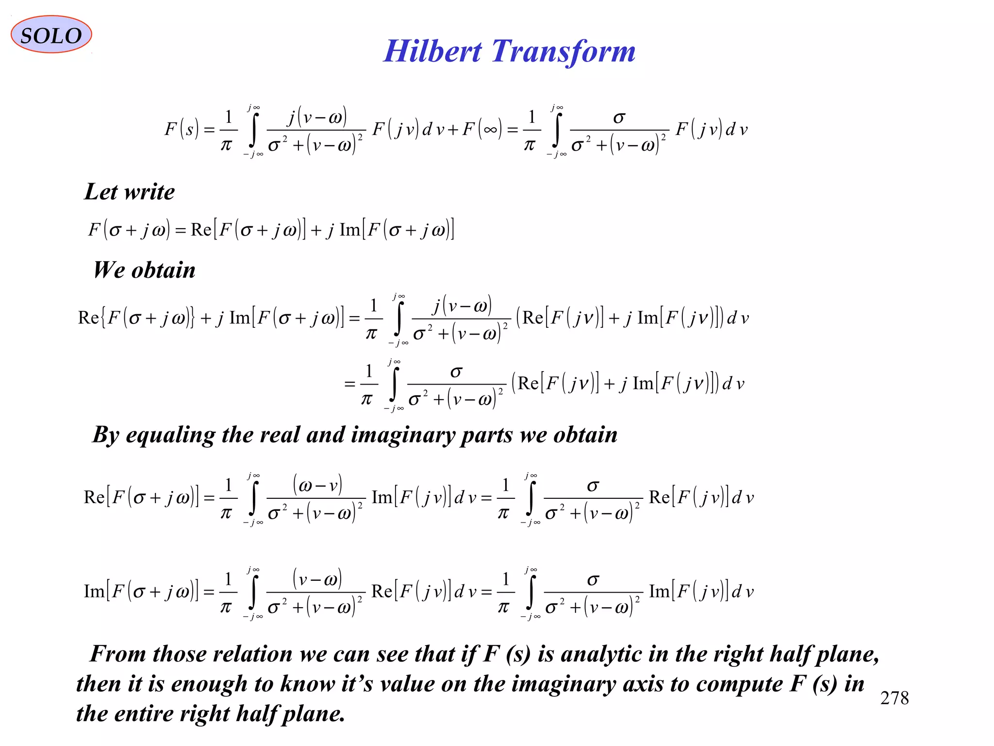 278
SOLO
Let write
( ) ( )
( )
( ) ( )
( )
( )∫∫
∞
∞−
∞
∞−
−+
=∞+
−+
−
=
j
j
j
j
vdvjF
v
FvdvjF
v
vj
sF 2222
11
ωσ
σ
πωσ
ω
π
( ) ( )[ ] ( )[ ]ωσωσωσ jFjjFjF +++=+ ImRe
( ){ } ( )[ ] ( )
( )
( )[ ] ( )[ ]( )
( )
( )[ ] ( )[ ]( )∫
∫
∞
∞−
∞
∞−
+
−+
=
+
−+
−
=+++
j
j
j
j
vdjFjjF
v
vdjFjjF
v
vj
jFjjF
νν
ωσ
σ
π
νν
ωσ
ω
π
ωσωσ
ImRe
1
ImRe
1
ImRe
22
22
We obtain
By equaling the real and imaginary parts we obtain
( )[ ] ( )
( )
( )[ ]
( )
( )[ ]∫∫
∞
∞−
∞
∞−
−+
=
−+
−
=+
j
j
j
j
vdvjF
v
vdvjF
v
v
jF Re
1
Im
1
Re 2222
ωσ
σ
πωσ
ω
π
ωσ
( )[ ] ( )
( )
( )[ ]
( )
( )[ ]∫∫
∞
∞−
∞
∞−
−+
=
−+
−
=+
j
j
j
j
vdvjF
v
vdvjF
v
v
jF Im
1
Re
1
Im 2222
ωσ
σ
πωσ
ω
π
ωσ
From those relation we can see that if F (s) is analytic in the right half plane,
then it is enough to know it’s value on the imaginary axis to compute F (s) in
the entire right half plane.
Hilbert Transform
 
