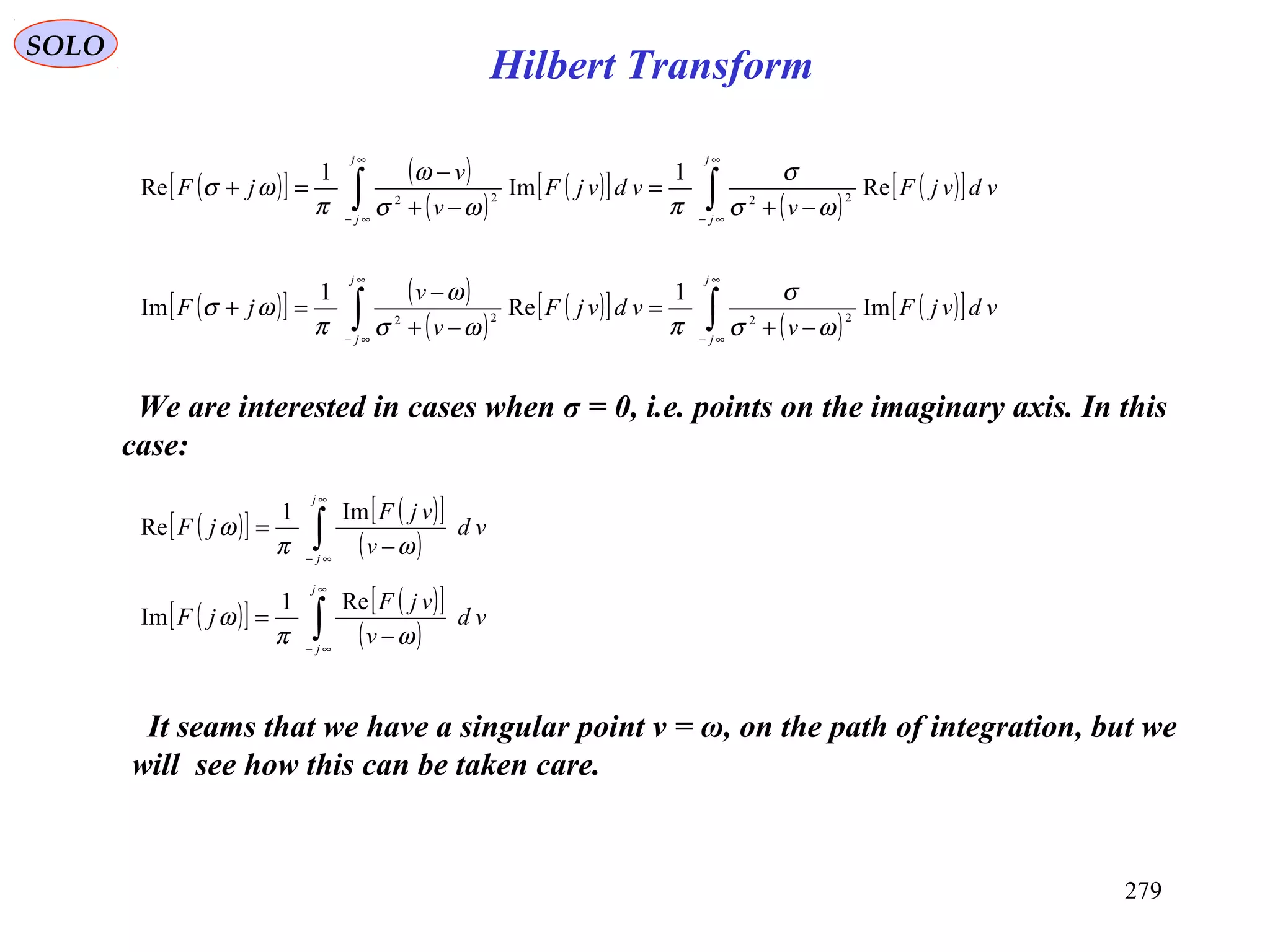 279
SOLO
We are interested in cases when σ = 0, i.e. points on the imaginary axis. In this
case:
( )[ ] ( )
( )
( )[ ]
( )
( )[ ]∫∫
∞
∞−
∞
∞−
−+
=
−+
−
=+
j
j
j
j
vdvjF
v
vdvjF
v
v
jF Re
1
Im
1
Re 2222
ωσ
σ
πωσ
ω
π
ωσ
( )[ ] ( )
( )
( )[ ]
( )
( )[ ]∫∫
∞
∞−
∞
∞−
−+
=
−+
−
=+
j
j
j
j
vdvjF
v
vdvjF
v
v
jF Im
1
Re
1
Im 2222
ωσ
σ
πωσ
ω
π
ωσ
It seams that we have a singular point ν = ω, on the path of integration, but we
will see how this can be taken care.
( )[ ] ( )[ ]
( )∫
∞
∞−
−
=
j
j
vd
v
vjF
jF
ωπ
ω
Im1
Re
( )[ ] ( )[ ]
( )∫
∞
∞−
−
=
j
j
vd
v
vjF
jF
ωπ
ω
Re1
Im
Hilbert Transform
 