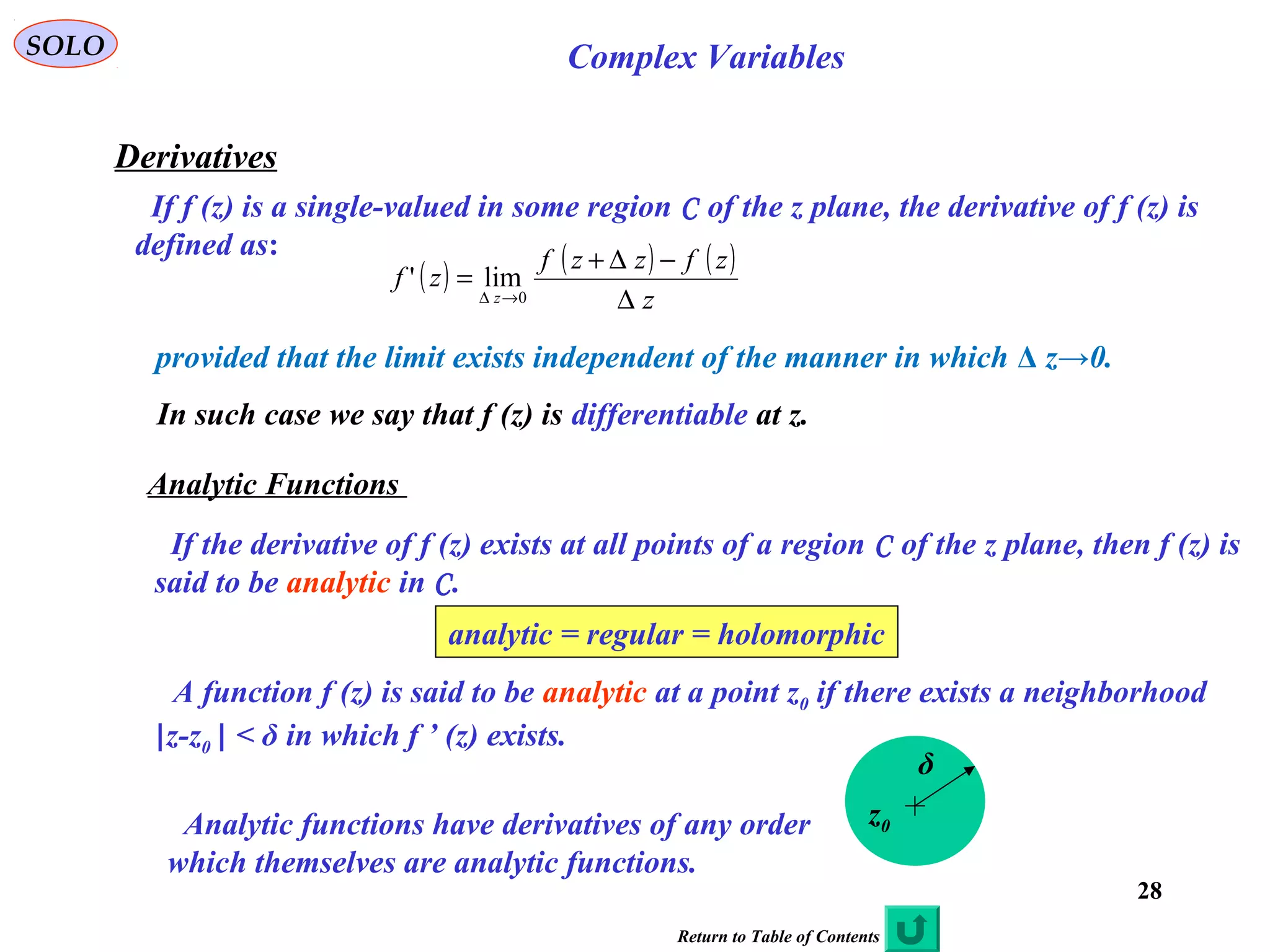 28
SOLO Complex Variables
Derivatives
If f (z) is a single-valued in some region C of the z plane, the derivative of f (z) is
defined as:
( ) ( ) ( )
z
zfzzf
zf
z ∆
−∆+
=
→∆ 0
lim'
provided that the limit exists independent of the manner in which Δ z→0.
In such case we say that f (z) is differentiable at z.
Analytic Functions
If the derivative of f (z) exists at all points of a region C of the z plane, then f (z) is
said to be analytic in C.
analytic = regular = holomorphic
A function f (z) is said to be analytic at a point z0 if there exists a neighborhood
|z-z0 | < δ in which f ’ (z) exists.
z0
δ
Analytic functions have derivatives of any order
which themselves are analytic functions.
Return to Table of Contents
 