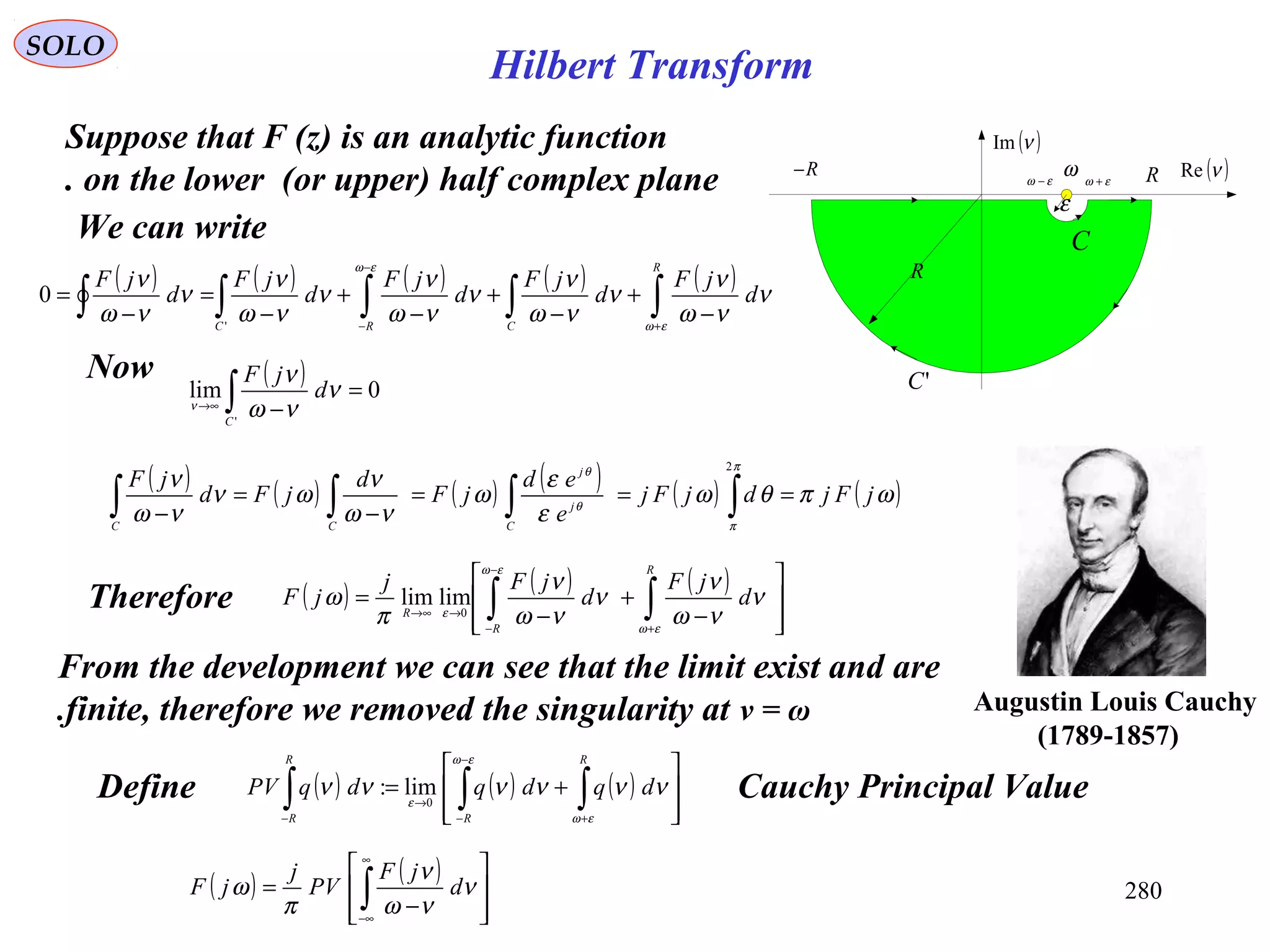 280
SOLO
Suppose that F (z) is an analytic function
on the lower (or upper) half complex plane. ( )νRe
( )νIm
ω εω +εω −
R
RR−
'C
C
ε
We can write
( ) ( ) ( ) ( ) ( )
∫∫∫∫∫ +
−
−
−
+
−
+
−
+
−
=
−
=
R
CRC
d
jF
d
jF
d
jF
d
jF
d
jF
εω
εω
ν
νω
ν
ν
νω
ν
ν
νω
ν
ν
νω
ν
ν
νω
ν
'
0
( ) 0lim
'
=
−∫→∞
C
d
jF
ν
νω
ν
ν
Now
( ) ( ) ( ) ( ) ( ) ( )ωπθω
ε
ε
ω
νω
ν
ων
νω
ν
π
π
θ
θ
jFjdjFj
e
ed
jF
d
jFd
jF
C
j
j
CC
===
−
=
− ∫∫∫∫
2
Therefore ( ) ( ) ( )








−
+
−
= ∫∫ +
−
−
→→∞
R
R
R
d
jF
d
jFj
jF
εω
εω
ε
ν
νω
ν
ν
νω
ν
π
ω 0
limlim
Define Cauchy Principal Value( ) ( ) ( )








+= ∫∫∫ +
−
−
→
−
R
R
R
R
dqdqdqPV
εω
εω
ε
νννννν 0
lim:
( ) ( )








−
= ∫
∞
∞−
ν
νω
ν
π
ω d
jF
PV
j
jF
From the development we can see that the limit exist and are
finite, therefore we removed the singularity at ν = ω. Augustin Louis Cauchy
)1789-1857(
Hilbert Transform
 