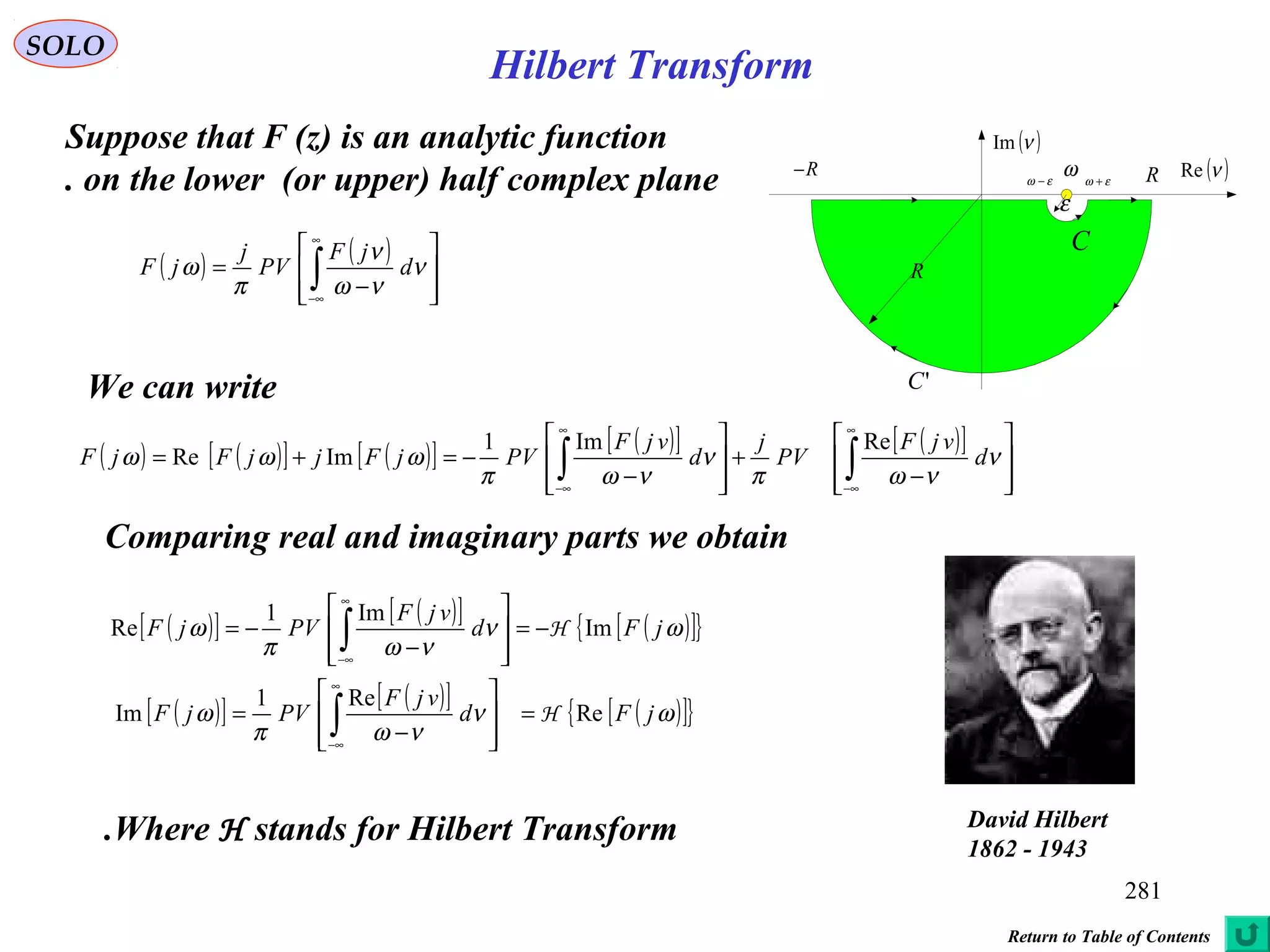 281
SOLO
Suppose that F (z) is an analytic function
on the lower (or upper) half complex plane.
We can write
( ) ( )[ ] ( )[ ] ( )[ ] ( )[ ]








−
+








−
−=+= ∫∫
∞
∞−
∞
∞−
ν
νωπ
ν
νωπ
ωωω d
vjF
PV
j
d
vjF
PVjFjjFjF
ReIm1
ImRe
Comparing real and imaginary parts we obtain
( )[ ] ( )[ ] ( )[ ]{ }
( )[ ] ( )[ ] ( )[ ]{ }ων
νωπ
ω
ων
νωπ
ω
jFd
vjF
PVjF
jFd
vjF
PVjF
Re
Re1
Im
Im
Im1
Re
H
H
=








−
=
−=








−
−=
∫
∫
∞
∞−
∞
∞−
Where H stands for Hilbert Transform.
( ) ( )








−
= ∫
∞
∞−
ν
νω
ν
π
ω d
jF
PV
j
jF
( )νRe
( )νIm
ω εω +εω −
R
RR−
'C
C
ε
David Hilbert
1862 - 1943
Return to Table of Contents
Hilbert Transform
 