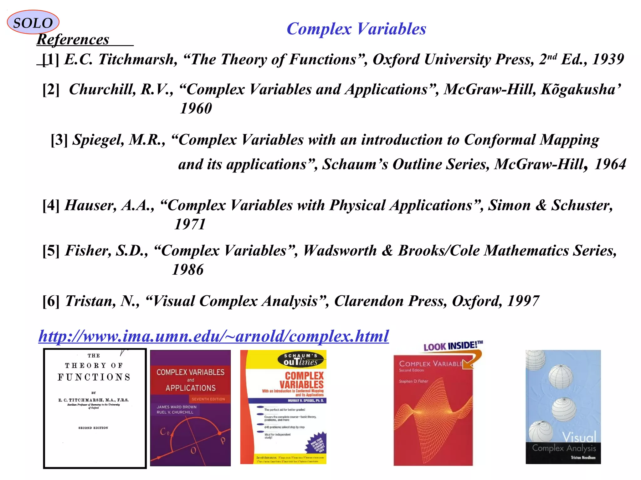 282
SOLO
References
[2] Churchill, R.V., “Complex Variables and Applications”, McGraw-Hill, Kõgakusha’
1960
[3] Spiegel, M.R., “Complex Variables with an introduction to Conformal Mapping
and its applications”, Schaum’s Outline Series, McGraw-Hill, 1964
[4] Hauser, A.A., “Complex Variables with Physical Applications”, Simon & Schuster,
1971
[5] Fisher, S.D., “Complex Variables”, Wadsworth & Brooks/Cole Mathematics Series,
1986
Complex Variables
[6] Tristan, N., “Visual Complex Analysis”, Clarendon Press, Oxford, 1997
[1] E.C. Titchmarsh, “The Theory of Functions”, Oxford University Press, 2nd
Ed., 1939
http://www.ima.umn.edu/~arnold/complex.html
 