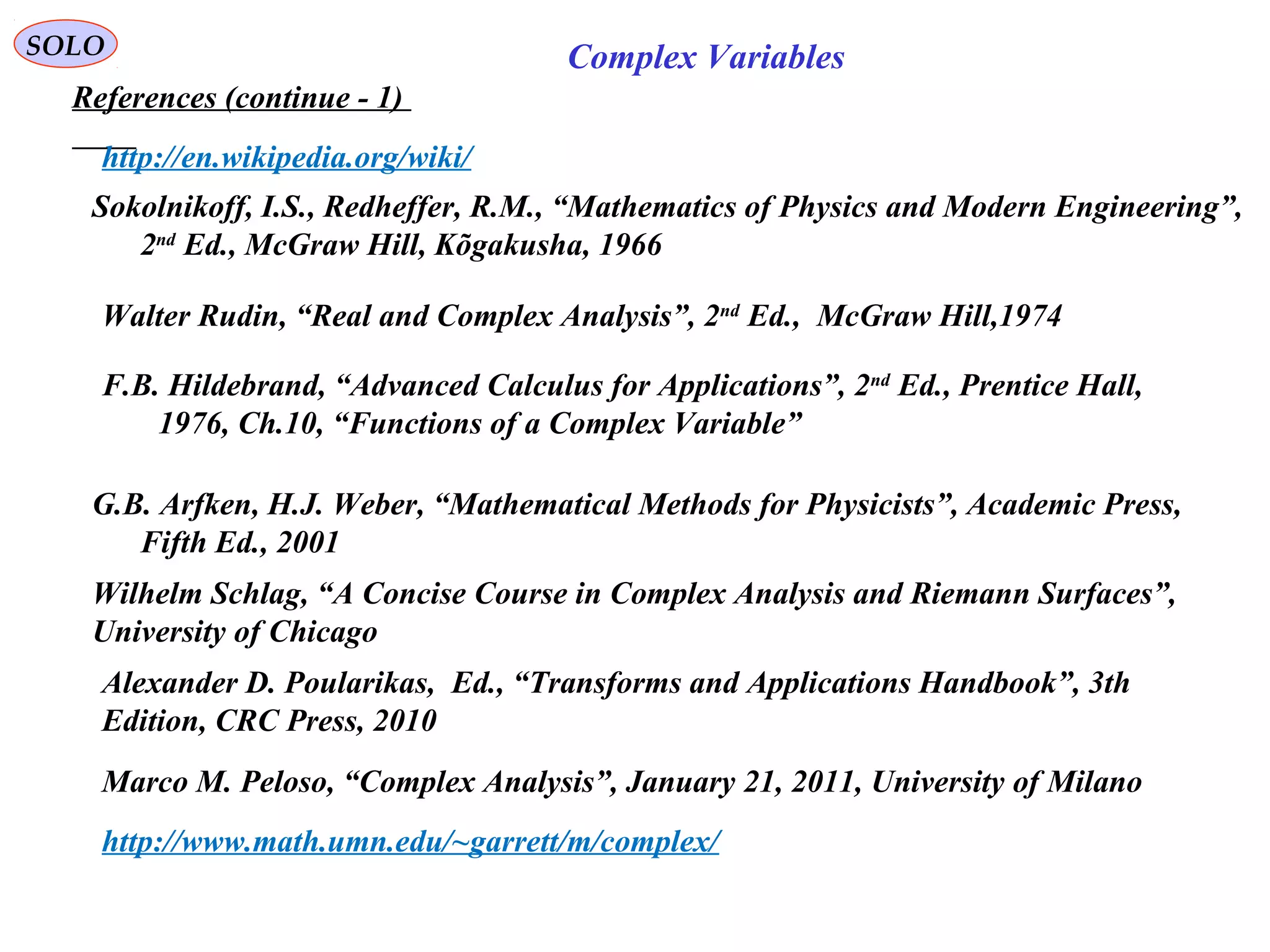 SOLO
References (continue - 1)
Complex Variables
F.B. Hildebrand, “Advanced Calculus for Applications”, 2nd
Ed., Prentice Hall,
1976, Ch.10, “Functions of a Complex Variable”
http://en.wikipedia.org/wiki/
G.B. Arfken, H.J. Weber, “Mathematical Methods for Physicists”, Academic Press,
Fifth Ed., 2001
Sokolnikoff, I.S., Redheffer, R.M., “Mathematics of Physics and Modern Engineering”,
2nd
Ed., McGraw Hill, Kõgakusha, 1966
Walter Rudin, “Real and Complex Analysis”, 2nd
Ed., McGraw Hill,1974
Marco M. Peloso, “Complex Analysis”, January 21, 2011, University of Milano
http://www.math.umn.edu/~garrett/m/complex/
Wilhelm Schlag, “A Concise Course in Complex Analysis and Riemann Surfaces”,
University of Chicago
Alexander D. Poularikas, Ed., “Transforms and Applications Handbook”, 3th
Edition, CRC Press, 2010
 