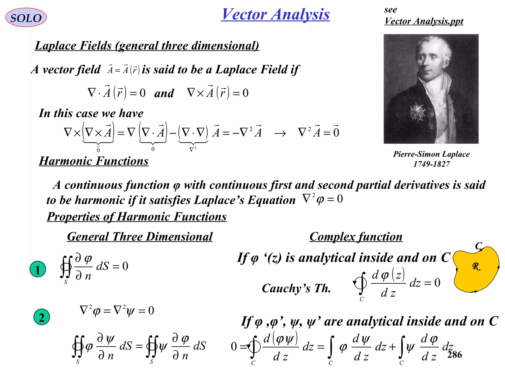 286
SOLO
Laplace Fields (general three dimensional)
Vector Analysis
A vector field is said to be a Laplace Field if( )rAA

=
( ) 0=⋅∇ rA

In this case we have
and
( ) ( ) ( ) 022
00
2






=∇→−∇=∇⋅∇−⋅∇∇=×∇×∇
∇
AAAAA
( ) 0=×∇ rA

Harmonic Functions
A continuous function φ with continuous first and second partial derivatives is said
to be harmonic if it satisfies Laplace’s Equation 02
=∇ ϕ
Properties of Harmonic Functions
Pierre-Simon Laplace
1749-1827
022
=∇=∇ ψϕ
2
1 0=
∂
∂
∫∫S
dS
n
ϕ
∫∫∫∫ ∂
∂
=
∂
∂
SS
dS
n
dS
n
ϕ
ψ
ψ
ϕ
General Three Dimensional Complex function
If φ ‘(z) is analytical inside and on C
( ) 0=∫C
dz
zd
zd ϕ
Cauchy’s Th.
C
R
If φ ,φ’, ψ, ψ’ are analytical inside and on C
( )
∫∫∫ +==
CCC
dz
zd
d
dz
zd
d
dz
zd
d ϕ
ψ
ψ
ϕ
ψϕ
0
see
Vector Analysis.ppt
 