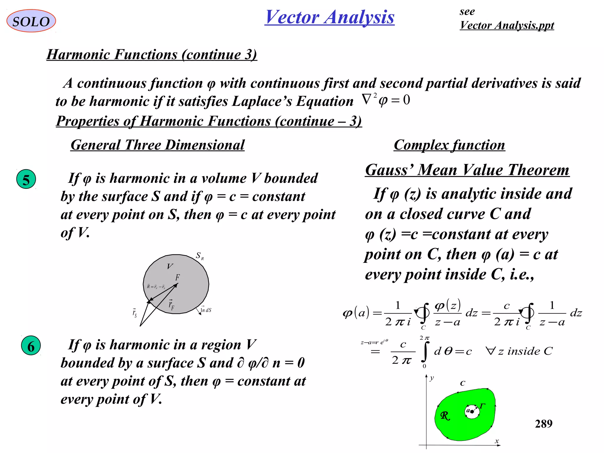289
SOLO Vector Analysis
Harmonic Functions (continue 3)
A continuous function φ with continuous first and second partial derivatives is said
to be harmonic if it satisfies Laplace’s Equation 02
=∇ ϕ
Properties of Harmonic Functions (continue – 3)
RS
dSn
→
1
V
Fr

Sr

F
SF
rrR

−=
5 If φ is harmonic in a volume V bounded
by the surface S and if φ = c = constant
at every point on S, then φ = c at every point
of V.
Complex functionGeneral Three Dimensional
Gauss’ Mean Value Theorem
If φ (z) is analytic inside and
on a closed curve C and
φ (z) =c =constant at every
point on C, then φ (a) = c at
every point inside C, i.e.,
( ) ( )
Cinsidezcd
c
dz
azi
c
dz
az
z
i
a
i
eraz
CC
∀==
−
=
−
=
∫
∫∫
=−
π
θ
π
π
ϕ
π
ϕ
θ
2
0
2
1
22
1
C
x
y
R
a
Γ
If φ is harmonic in a region V
bounded by a surface S and ∂ φ/∂ n = 0
at every point of S, then φ = constant at
every point of V.
6
see
Vector Analysis.ppt
 