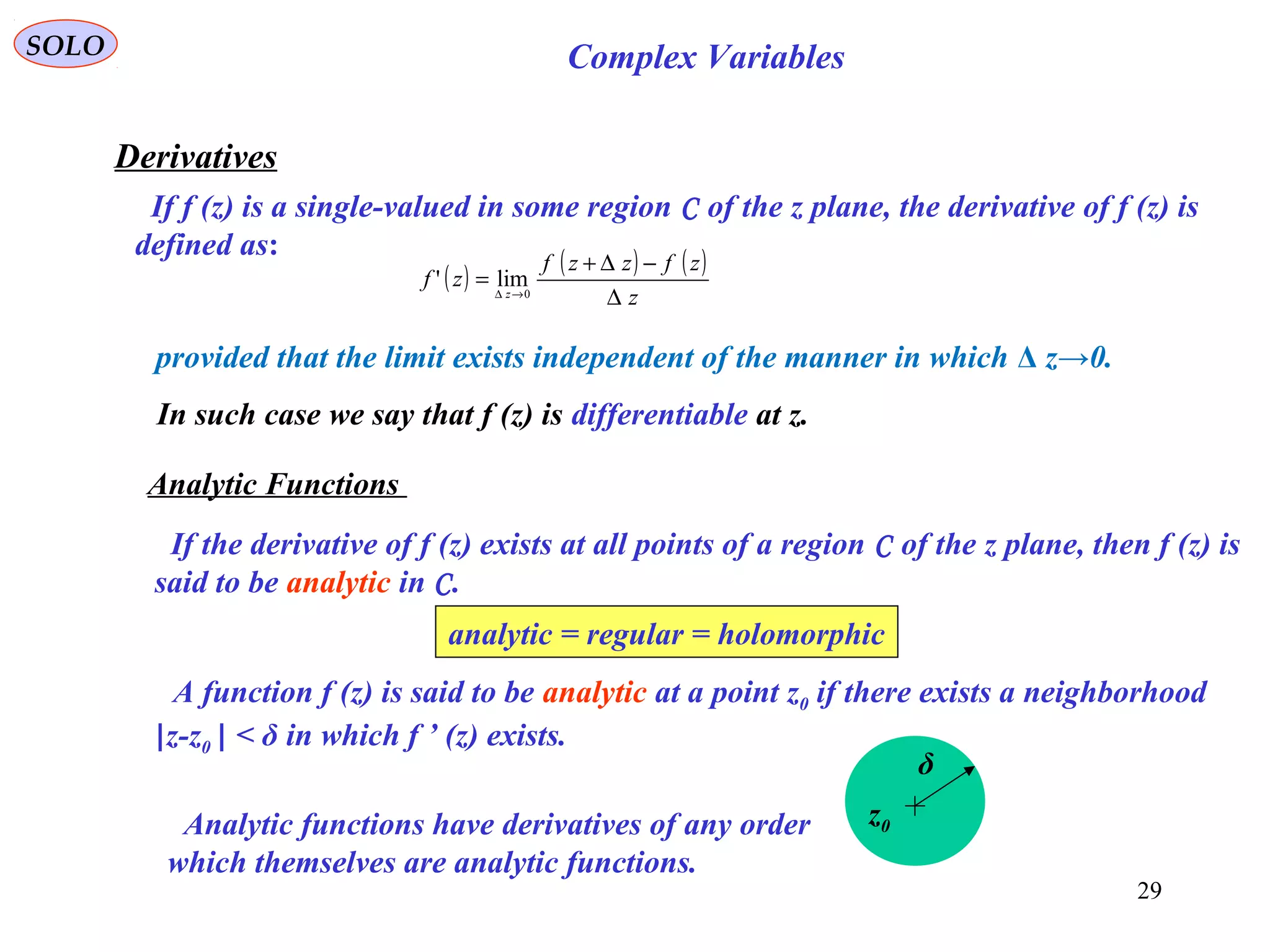 29
SOLO Complex Variables
Derivatives
If f (z) is a single-valued in some region C of the z plane, the derivative of f (z) is
defined as:
( ) ( ) ( )
z
zfzzf
zf z
∆
−∆+
= →∆ 0
lim'
provided that the limit exists independent of the manner in which Δ z→0.
In such case we say that f (z) is differentiable at z.
Analytic Functions
If the derivative of f (z) exists at all points of a region C of the z plane, then f (z) is
said to be analytic in C.
analytic = regular = holomorphic
A function f (z) is said to be analytic at a point z0 if there exists a neighborhood
|z-z0 | < δ in which f ’ (z) exists.
z0
δ
Analytic functions have derivatives of any order
which themselves are analytic functions.
 
