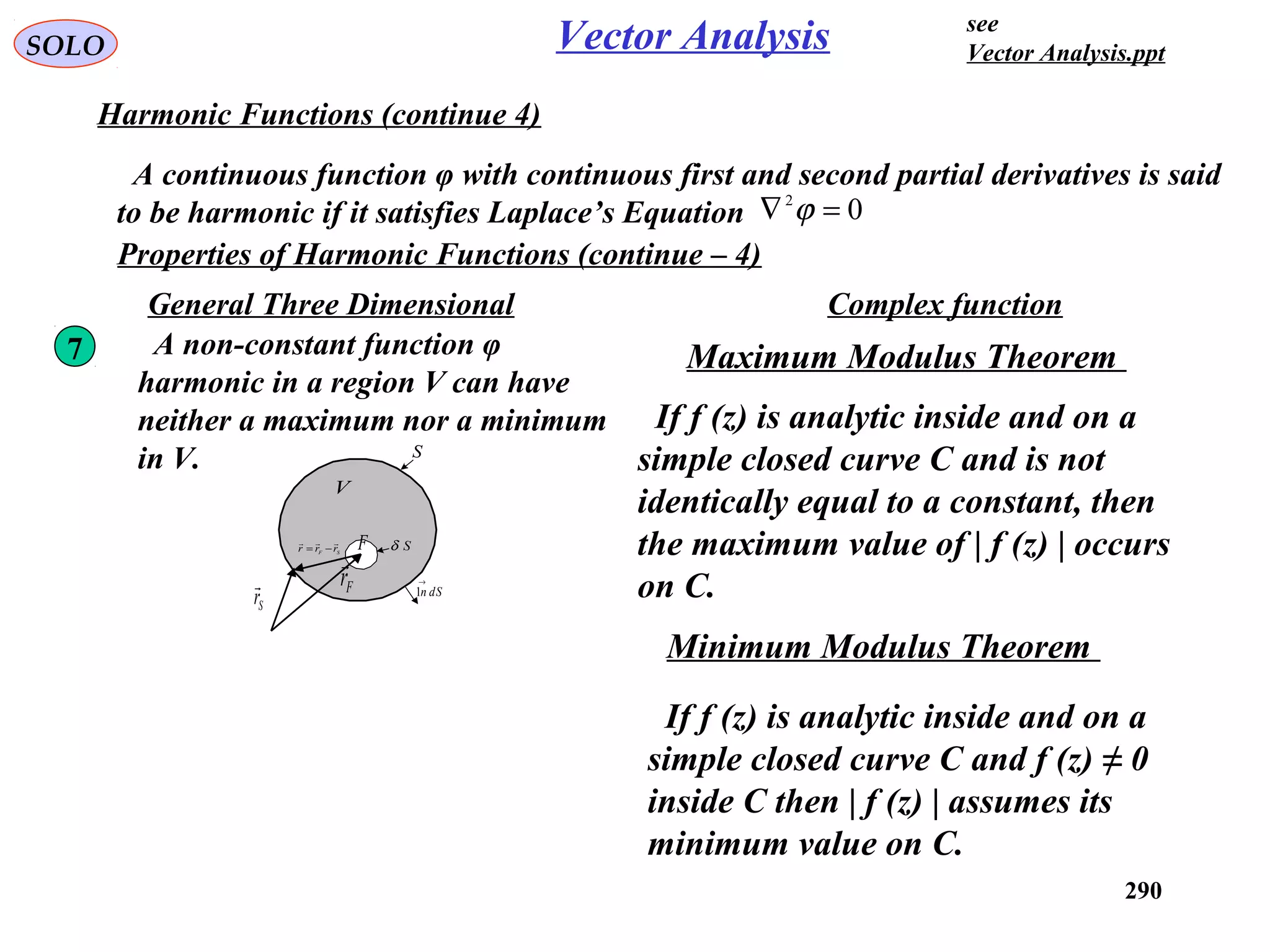 290
SOLO Vector Analysis
Harmonic Functions (continue 4)
A continuous function φ with continuous first and second partial derivatives is said
to be harmonic if it satisfies Laplace’s Equation 02
=∇ ϕ
Properties of Harmonic Functions (continue – 4)
A non-constant function φ
harmonic in a region V can have
neither a maximum nor a minimum
in V. S
dSn
→
1
V
Fr

Sr

SF rrr

−= SδF
7 Maximum Modulus Theorem
If f (z) is analytic inside and on a
simple closed curve C and is not
identically equal to a constant, then
the maximum value of | f (z) | occurs
on C.
Complex functionGeneral Three Dimensional
Minimum Modulus Theorem
If f (z) is analytic inside and on a
simple closed curve C and f (z) ≠ 0
inside C then | f (z) | assumes its
minimum value on C.
see
Vector Analysis.ppt
 