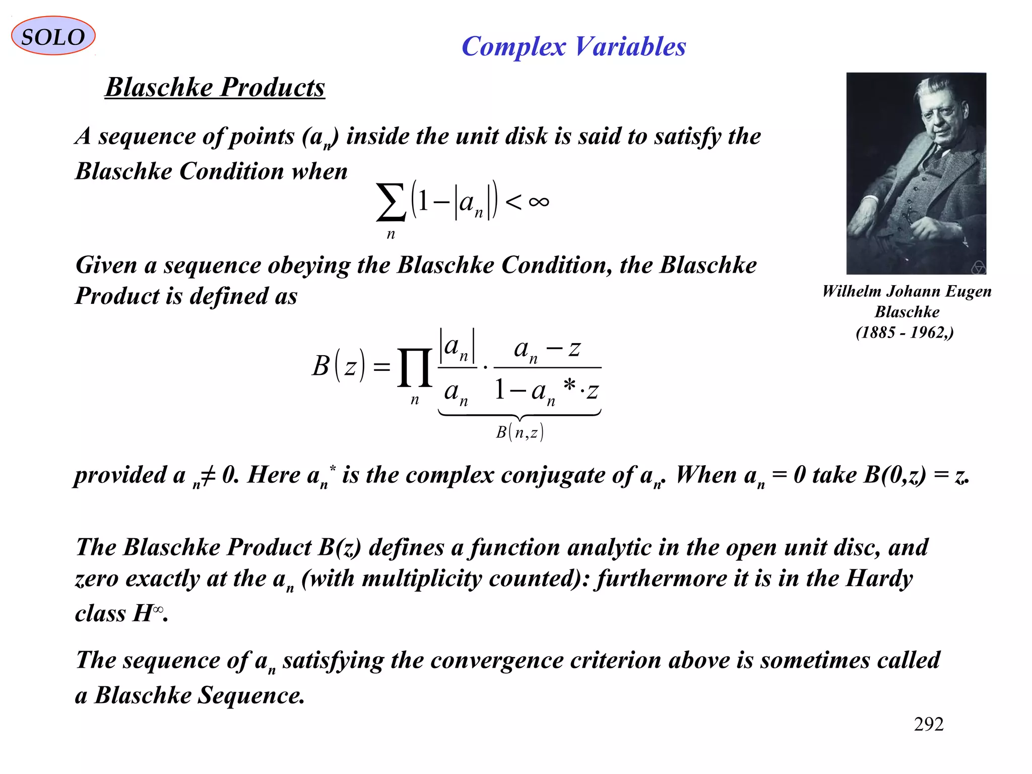 292
SOLO Complex Variables
Blaschke Products
Wilhelm Johann Eugen
Blaschke
(1885 - 1962,)
A sequence of points (an) inside the unit disk is said to satisfy the
Blaschke Condition when
Given a sequence obeying the Blaschke Condition, the Blaschke
Product is defined as
provided a n≠ 0. Here an
*
is the complex conjugate of an. When an = 0 take B(0,z) = z.
The Blaschke Product B(z) defines a function analytic in the open unit disc, and
zero exactly at the an (with multiplicity counted): furthermore it is in the Hardy
class H∞
.
The sequence of an satisfying the convergence criterion above is sometimes called
a Blaschke Sequence.
( ) ∞<−∑n
na1
( )
( )
∏ ⋅−
−
⋅=
n
znB
n
n
n
n
za
za
a
a
zB
  
,
*1
 